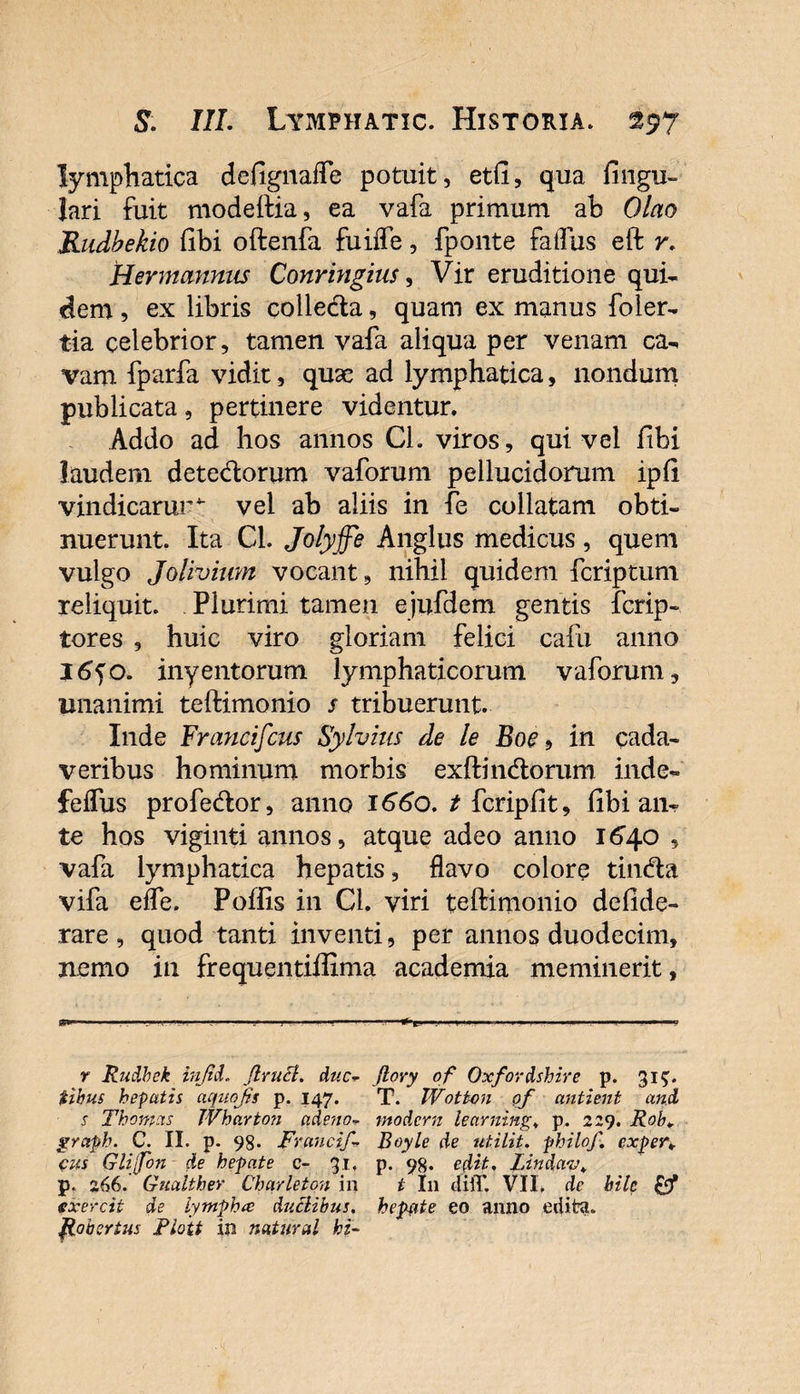 lymphatica defignalfe potuit, etfi, qua fingu- lari fuit modeftia, ea vafa primum ah Olao Rudbekio (ibi oftenfa fuiffe, fponte faflus eft r. Hermannus Conringius, Vir eruditione qui¬ dem , ex libris colledta, quam ex manus foler- tia celebrior, tamen vafa aliqua per venam ca¬ vam fparfa vidit, quae ad lymphatica, nondum publicata, pertinere videntur. Addo ad hos annos Ch viros, qui vel libi laudem detectorum vaforum pellucidorum ipfi vindicarur^ vel ab aliis in fe collatam obti¬ nuerunt. Ita Cl. Jolyffe Anglus medicus, quem vulgo Jolivium vocant, nihil quidem fcriptum reliquit. Plurimi tamen ejufdem gentis fcrip- tores , huic viro gloriam felici calli anno 16jo. inyentorum lymphaticorum vaforum, unanimi teftimonio s tribuerunt. Inde Francifcus Sylvius de le Boe 9 in cada¬ veribus hominum morbis exftindlorum inde- felfus profedtor, anno 1660. t fcripfit, (ibi an¬ te hos viginti annos, atque adeo anno 1640 , vafa lymphatica hepatis, flavo colore tin&amp;a vifa efle. Poffis in Cl. viri teftimonio defide- rare , quod tanti inventi, per annos duodecim, nemo in frequentiffima academia meminerit, r Rudhek injid. flruct. duc- ftory of Oxfordshire p. 315. tihus hepatis aquojis p. 147. T. Wotton of antient and s Thonpcis JVbarton adeno- modcrn learning. p. 229. Rob¥ grctph. C. II. p. 98. Fraucif- Boyle de utilit. philof. cxper* cus Glijfon de hepate c- 31, p. 98. edit. Lindav. p. 266. Gualther Charleton in t I11 diiT. VII. de bile (fxercit de lympha duclibus. hepate eo anno edita. Robertus Fiott in natural hi-