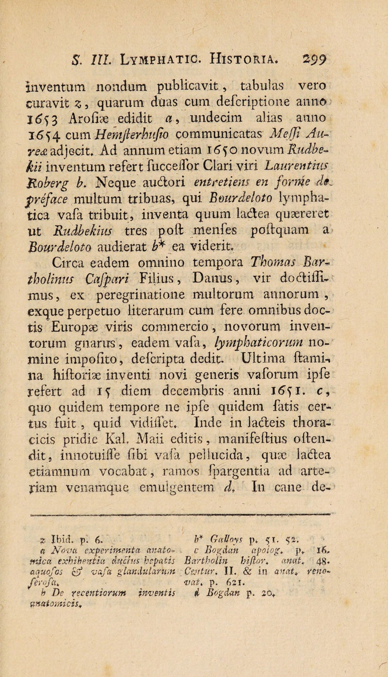 inventum nondum publicavit, tabulas vero curavit z 5 quarum duas cum defcriptione anno 1653 Arofise edidit a, undecim alias anno j6)A cum Hemjhrhiifio communicatas Me/Ji Au- re<£ adjecit. Ad annum etiam i^onovumi?/A- kii inventum refert fucceifor Clari viri Laurentius Roberg b. Neque audori ent reti ens en for me de. preface multum tribuas, qui B&amp;urdeloto lympha¬ tica vafa tribuit, inventa quum ladea quaereret ut Rudbekius tres poli: menfes poftquam a Bourdeloto audierat e a viderit. Circa eadem omnino tempora Thomas Bar- tholinus Qafpari Filius, Danus, vir do didi¬ mus , ex peregrinatione multorum annorum , exque perpetuo literarum cum fere omnibus doc¬ tis Europa viris commercio , novorum inven¬ torum gnarus, eadem vafa, lymphaticorum no¬ mine impolito, defcripta dedit. Ultima ftami-, na hiftorise inventi novi generis vaforum ipfe refert ad if diem decembris anni 16^1. c, quo quidem tempore ne ipfe quidem fatis cer¬ tus fuit, quid vidiffet. Inde in ladeis thora¬ cicis pridie KaL Maii editis, mamfeftius offen¬ dit, innotuilfe libi vafa pellucida, quse ladea etiamnum vocabat, ramos fpargentia ad arte¬ riam venamque emulgentem dr In cane de- z Jbid. p. 6. b* (tattoys p. 51, $2. a Nova experimenta anato- c Bogdan apoiog* p* 16. mica exhibentia ductus hepatis Bcirtholin hijlor* an at. 48. aquofos &amp; vafa glandularum Ccjitur. II. &amp; in anat* reno* ferofa* vat, p. 621. h De recentiorum inventis d Bogdan p. 20. anatomicis*
