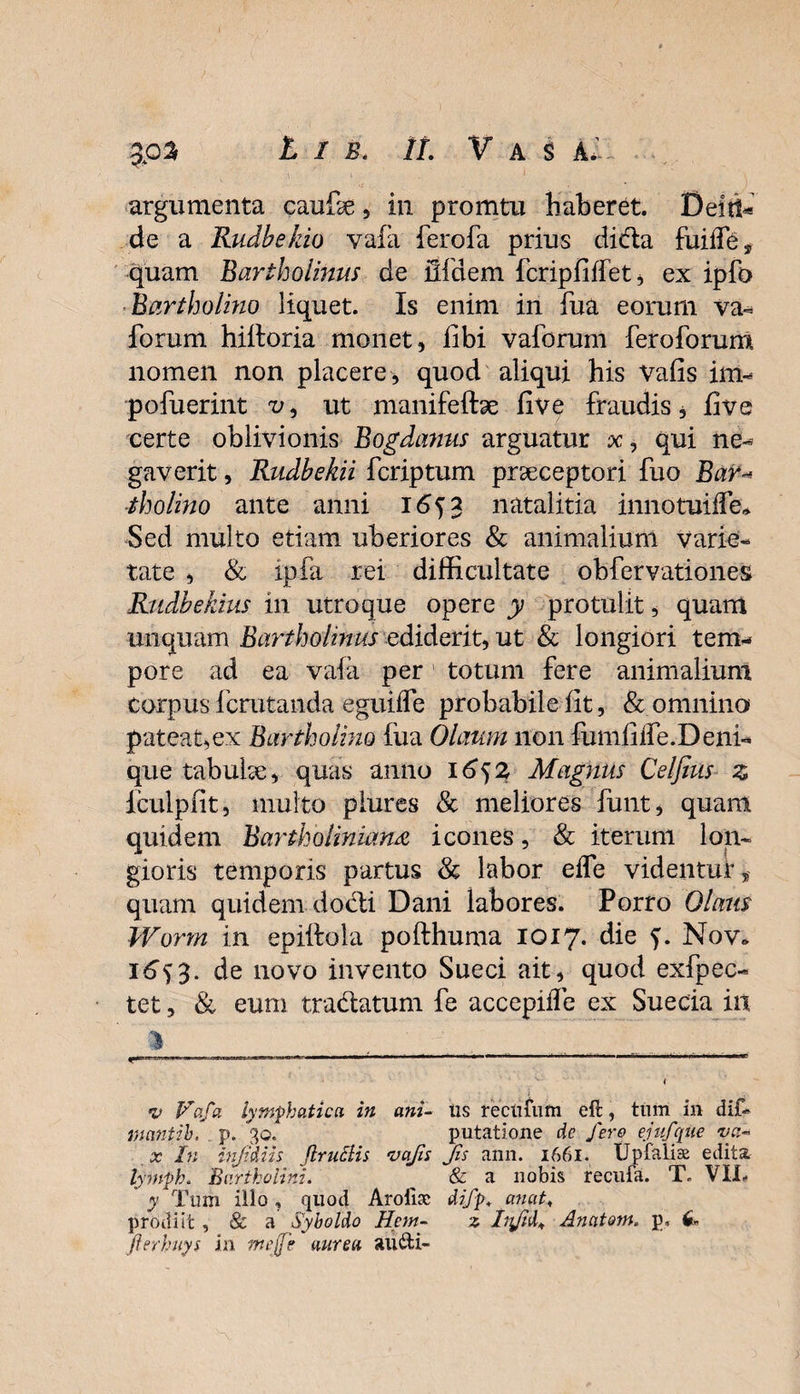 3P3 t i s. It. Vas Ai argumenta caufe, in promtu haberet. Deitt« de a Rudbekio vafa ferofa prius dida fuilfe* quam Bartholinus de ilfdem fcripfilfet, ex ipfo Bartholino liquet. Is enim in fua eorum va- forum hiltoria monet, fibi vaforum feroforum nomen non placere, quod aliqui his Vafis im- pofuerint v, ut manifeftse fi ve fraudis, fi ve certe oblivionis Bogdanus arguatur x, qui ne¬ gaverit , Rudbekii fcriptum praeceptori fuo BtiV* tholino ante anni 1653 natalitia innotuiffe* Sed multo etiam uberiores &amp; animalium varie¬ tate , &amp; ipfa rei difficultate obfervationes Rudbekius in utroque opere y protulit, quam unquam Bartholinus ediderit, ut &amp; longiori tem¬ pore ad ea vafa per totum fere animalium corpus fcrutanda eguiife probabile fit, &amp; omnino pateat,ex Bartholino fua Olaum non fumfiife.Deni¬ que tabutae, quas anno 1652 Magnus Celfius z fculpfit, multo piures &amp; meliores funt, quam quidem Bartholinian.a icones, &amp; iterum lon¬ gioris temporis partus &amp; labor efle videntur, quam quidem docti Dani labores. Porro Olatis Worm in epiftola pofthuma 1017. die Nov* 16^3. de novo invento Sueci ait, quod exfpec- tet, &amp; eum tradatum fe accepiffe ex Suecia iit v Vafa lymphatica in ani- us recufufn eft, tum in dif- mantih. p. 30. putatione de fero ejufqne va- x In injidiis JlrucHs vafis Jis ann. 1661. UpfalicE edita. lymph. Bartholini. __ &amp; a nobis recufa. T* VIX, y Tum illo, quod Arolisc difp. anat< prodiit , &amp; a Syboldo Hem- z Infid* Anatum, p. 6- Jlerhuys in meffe aurea audi-