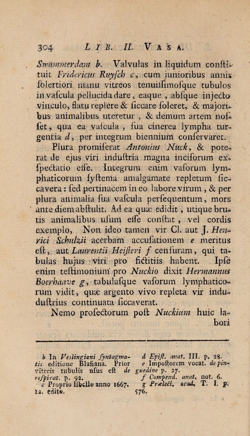 1 ' / , w ‘ y • ■ . , 304 L 1 b. IL Vasa. Swammerdam b. Valvulas in liquidum coiiftk tuit Fridericus Ruyfch c9 cum junioribus annis Iblertiori manu vitreos tenuiilimofque tubulos invafcula pellucida dare, eaque , abfque injedo vinculo* flatu replere &amp; ficcare ibleret, &amp; majori- bus animalibus uteretur , &amp; demum artem nol¬ let ^ qua ea v ai cula , iua cinerea lympha tur¬ gentia per integrum biennium confervaret. Plura promiferat Antonius Nuck, &amp; pote¬ rat de ejus viri induftria magna inciforum ex- fpedatio eife. Integrum enim valbrum lym¬ phaticorum fyftema amalgamate repletum lic- cavera: fed pertinacem in eo labore virum, &amp; per plura animalia lua v albula perfequentum, mors ante diem abftulit. Ad ea qme edidit, utique bru¬ tis animalibus ulum elfe conftat * vel cordis exemplo. Non ideo tamen vir CL aut J. Hen- rici Slchulzii acerbam acculationem e meritus eft, aut Laurentii Hei fieri f cen furam, qui ta¬ bulas hujus viri pro fiditiis habent. Ipfe enim teftimoniuni pro Nuckio dixit Hermannus Boerhaave g, tabulafque vaforum lymphatico¬ rum vidit, qua: argento vivo repleta vir indu- duftrius continuata liccaverat. Nemo profedorum poft Nuckium huic Ia- ) bori b In Veslingiani fyntagma- d Epiji. emat* III. p,. 28. tis editione Blafiana. Prior e Impoftorem vocat, depin* vitreis tubulis ufus eft de guedine p. 27. rejpirat. p. 92* f Cotnpend. anat* not. 6. e Proprio libello anno 1667* g EraleB* T. I. p. ti. edito. $76*