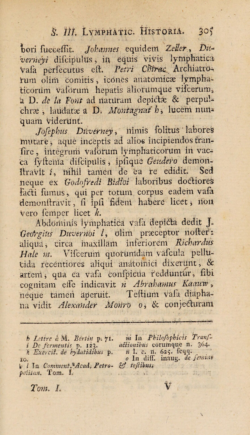 l)ori fueeeffit. Johannes equiderrt ZeilerDu«=• verneyi difcipultfs, iu equis vivis lymphatica Vafa perfecutus eft* VetYi Cfitrac Archiatro^ rum olirii comitis , icones anatomicae lympha¬ ticorum vaforum hepatis aliorumque videerum* 'a D. de ia Fout ad liatUram depicte &amp; perpul¬ chrae , laudatae a Di Montagnat h * lucem nuit* 'quam videriint. Jofephus Dtiverney , nimis fo litus ' laboreS imitare, aqile inceptis ad alios Incipiendos tran- fire, integrum Vaibtum lymphaticorum in vac* 'ca fyftehia difcipiilis, ipfiquc Geitdero demon- liravit i, nihil tamen de ea re edidit. Sed neque ex Godofredi Bidioi laboribus doctiores facti fumus, qui per totum corpus eadem vafa demonftravit, fi Ipfi fident habere licet * lion Vero femper licet h. Abdominis lymphatica Vafa depidta dedit J> GeoYgitis Duvernoi /, dlim praeceptor nofter: aliqua, circa maxillam interiorem Richardus Hale ni. Vifcerurri quotuntdam vafcula pellu¬ cida recentiores aliqui anatoinici. dixerunt, &amp; artent, qua ea vafa confpiciia redduntur, fibi cognitam elfe indicavit n Abrahamus Kaauw> neque tameii aperuit. Teftium vafa diapha- lia vidit Alexander Monro o* &amp; conjecturam h Letire a M. Bertin p: 71. ni In Phihfophicis 'Tranf- i De fermentis p. 123. actionibus eorumque n. 3t54- k Exercil. de hydatidibus p. H 1. 'c. n. (>2feqq. 10., 0 In diff. inaug. de feminis k l In CornmentEAcad* Petro- tejlibusi foiitan. Tom. L . , Tom. I,