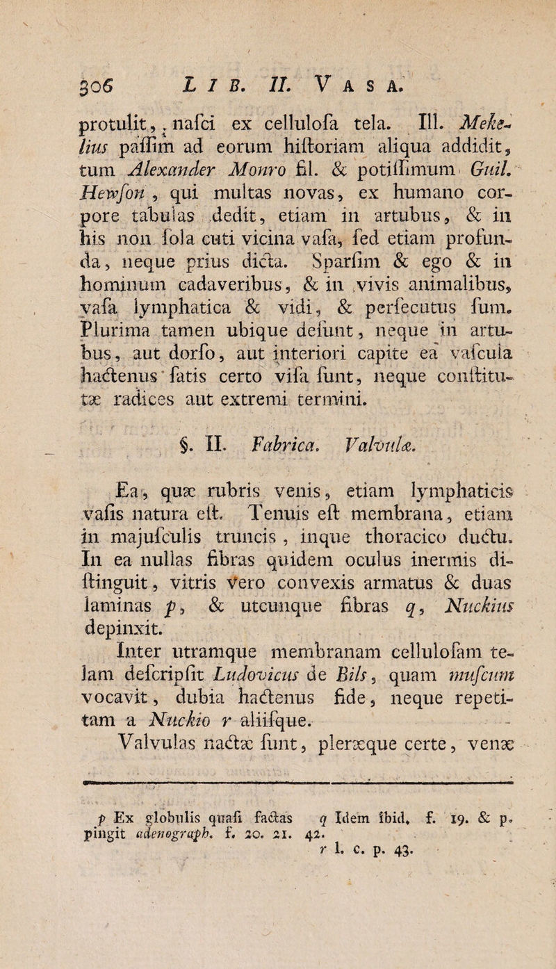 protulit,. nafci ex cellulofa tela. 111. Meke- lius paflirn ad eorum hiftoriam aliqua addidit, tum Alexander Monro fil. &amp; potiihmum Guil. Hewfon , qui multas novas, ex humano cor¬ pore tabulas dedit, etiam in artubus, &amp; in his non fola cuti vicina vafa, fed etiam profun¬ da, neque prius dicta. Sparfim &amp; ego &amp; in hominum cadaveribus, &amp; in vivis animalibus, vafa lymphatica &amp; vidi, &amp; pcrfecutus fum. Plurima tamen ubique deiimt, neque in artu¬ bus, aut dorfo, aut interiori capite ea vafcula hadlenus fatis certo vila funt, neque conditu- tx radices aut extremi termini. §. II. Fabrica. Valvula. Ea, qua? rubris venis, etiam lymphaticis vafis natura eit. Tenuis eft membrana, etiam in majufculis truncis , inque thoracico ductu. In ea nullas fibras quidem oculus inermis di- lfinguit, vitris vero convexis armatus &amp; duas laminas p, &amp; utcunque fibras q9 Nuckius depinxit. Inter utramque membranam cellulofam te¬ lam defcriplit Ludovicus de Bils, quam mufcum vocavit, dubia ha&amp;enus fide, neque repeti¬ tam a Nuckio r aliifque. Valvulas nadtx funt, plerseque certe, venae p Ex globulis quafi factas q Idem 'ibid* f. 19. &amp; p. pingit adenegroph. f. 20. 21. 42. T 1. c. p. 43*