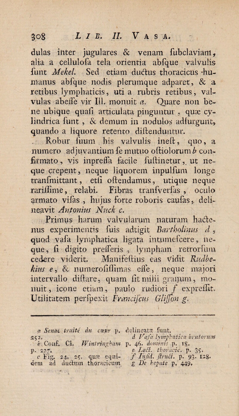 dulas iiiter jugulares &amp; venam fubclaviam, alia a cellulofa tela orientia abfque valvulis funt Mekel. Sed etiam ductus thoracicus -hu¬ manus abfque nodis plerumque adparet, &amp; a retibus lymphaticis * uti a rubris retibus, val¬ vulas abeife vir 111. monuit a. Quare non be¬ ne ubique quali articulata pinguntur - quse cy¬ lindrica funt , &amp; demum in nodulos adfurgunt, quando a liquore retento diftenduiitur. Robur fuum his valvulis ineft, quo, a numero adjuvantium fe mutuo ofiiolorum&amp; con¬ firmato , vis inprelfa facile fuftinetur, ut ne¬ que erepent, neque liquorem inpulfum longe tranfmittant, etli o (tendamus, utique neque rariilime, relabi. Fibras tranfverfas , oculo armato vifas , hujus forte roboris caufas^ deli¬ neavit Antonius Nuck c. Primus harum valvularum naturam hacte¬ nus experimentis fuis adtigit Bartholinus d, quod vafa lymphatica ligata intyunefeere, ne¬ que, fi digito pr e (feris , lympham retrorfum cedere viderit. Manifeftius eas Vidit Rudbe¬ llius e, &amp; liumerofiffimas ede, neque majori intervallo diftare, quam fit milii granum, mo¬ nuit , icone etiam, paulo rudiori / expreffit. Utilitatem perfpexit Francifcus GliJJbn g. a Senaa traite du cceur p. delineatoc funt, 252. d Vafa lymphatica brutorum b Conf, Cl. Wintringham p. 46. dominis p. i'S. p. 227. e LuSt. thoracic. p. 3S* c Fig. 24. 25. qure equi- f Tnjid. jlriict. p. 93. I2g. dem ad duiStum thoracicum g De hepate pt 449,