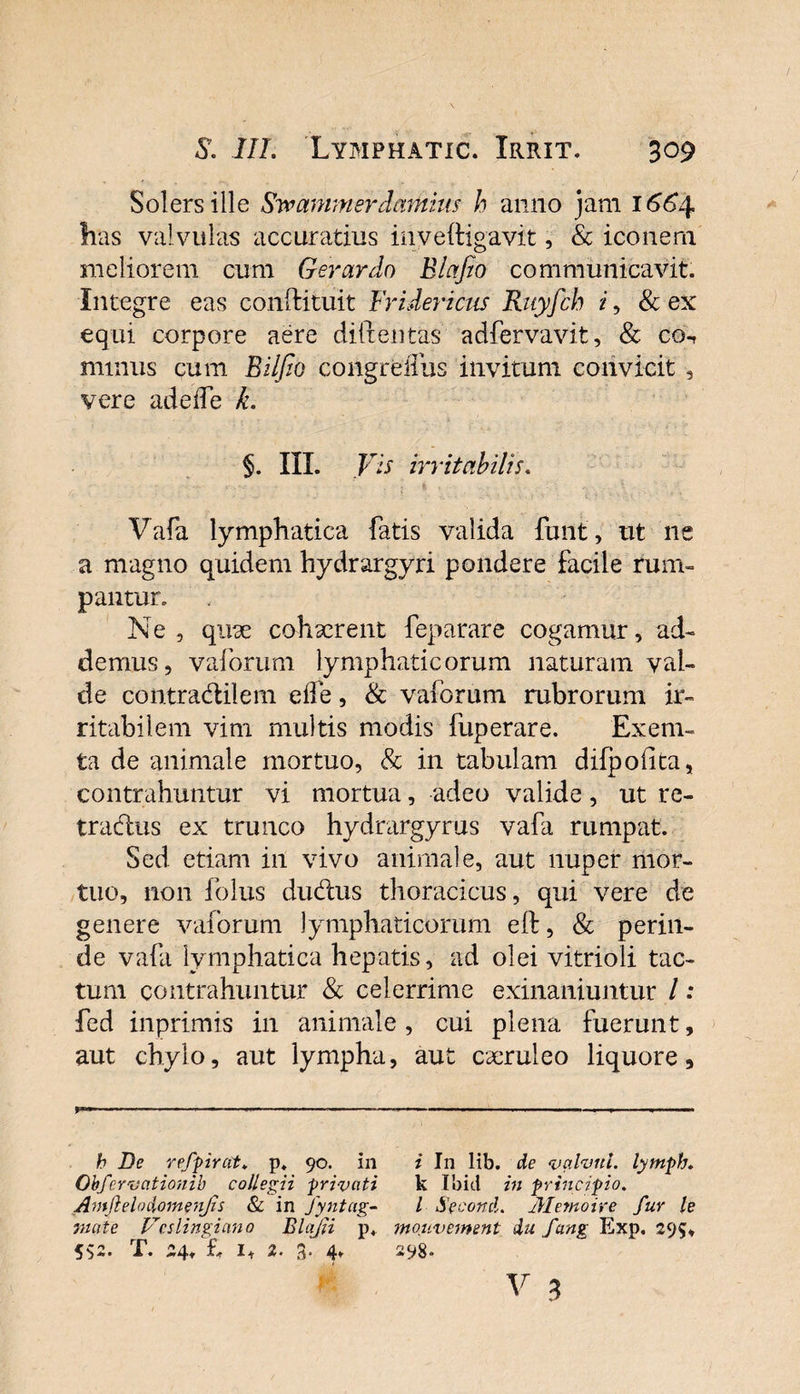 Solersille Svo animer dainius h anno jam 1664 has valvulas accuratius inveftigavit, &amp; iconem meliorem cum Gerar do Blafio communicavit, integre eas condituit Friderictis Ruyfch i, &amp; ex equi corpore aere diitentas adfervavit, Sc co^ minus cum Bilfio congreiTus invitum convicit , vere adeife k. 5. IIL Vis irritabilis. Vafa lymphatica fatis valida funt, ut ne a magno quidem hydrargyri pondere facile rum¬ pantur. Ne , quae cohaerent feparare cogamur, ad¬ demus, vaforum lymphaticorum naturam val¬ de contradtiiem ede, &amp; vaforum rubrorum ir¬ ritabilem vim multis modis fuperare. Exem- ta de animale mortuo, &amp; in tabulam difpofita, contrahuntur vi mortua, adeo valide, ut rc- tradlus ex trunco hydrargyrus vafa rumpat. Sed etiam in vivo animale, aut nuper mor¬ tuo, non folus dudtus thoracicus, qui vere de genere vaforum lymphaticorum eft, &amp; perin¬ de vafa lymphatica hepatis, ad olei vitrioli tac¬ tum contrahuntur &amp; celerrime exinaniuntur / .* fed inprimis in animale, cui plena fuerunt, aut chylo, aut lympha, aut caeruleo liquore, -.- — —■ — - —- — « > , ■ — h De refpirat♦ p. 90. in i In Kb. de valvul. lymph. Obfewcitionib collegii privati k Ibici in principio. Amjlelodomenjis &amp; in Jyntag- l Se conti. jilemoire fur le viate Vcslingiano Blajii p* moiivement du fang Exp. 295, 552. X*. 24* h 1+ 2* 4* 298«