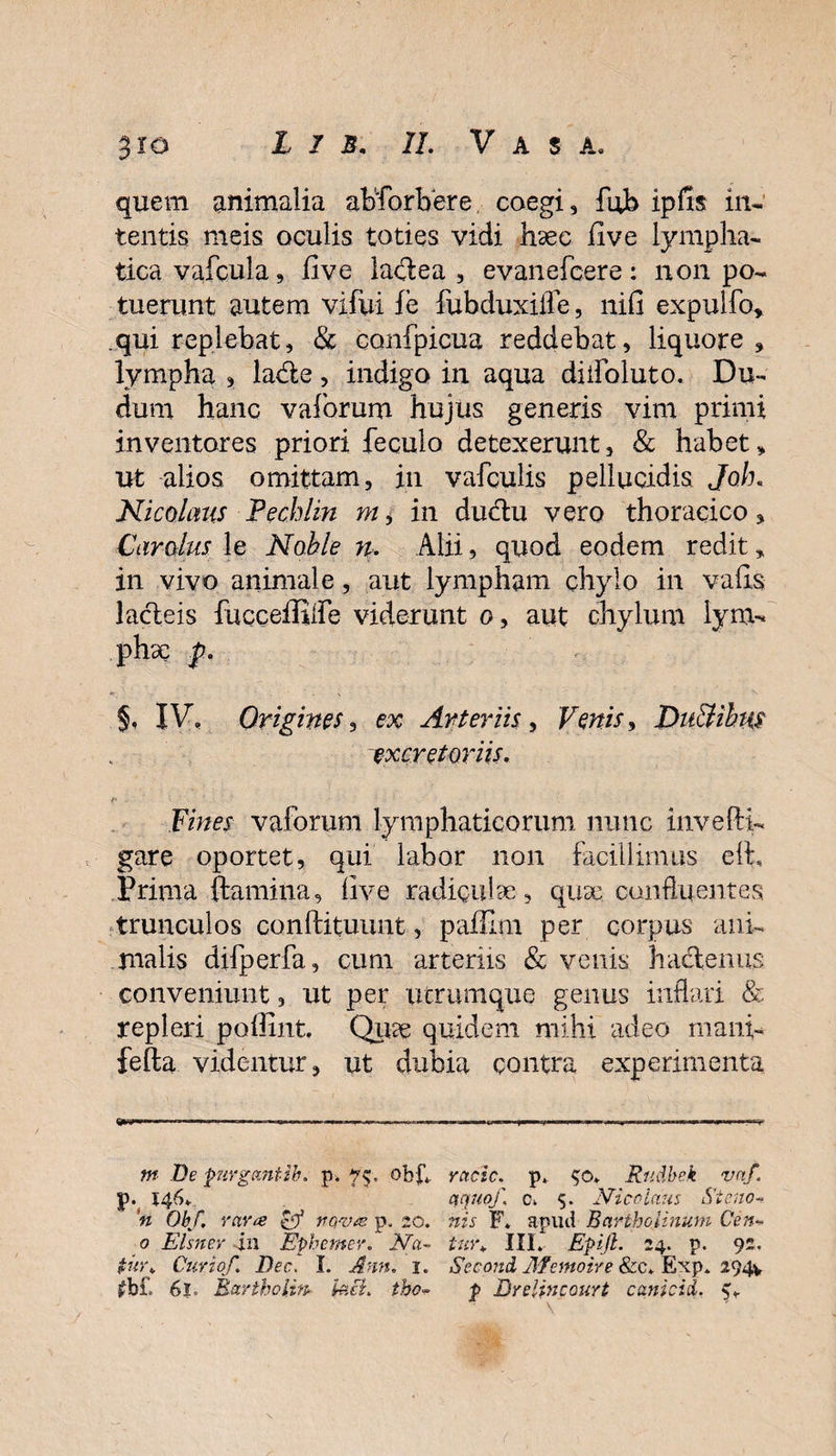 quem animalia abforbbre coegi, fob ipfis in¬ tentis meis oculis toties vidi luec iive lympha¬ tica vafcula, five laflea , evanefcere: non po¬ tuerunt autem vifui fe fubduxiffe, nifi expulfo* qui replebat, &amp; confpicua reddebat, liquore , lympha , ladte, indigo in aqua diifoluto. Du- dum hanc vaforum hujus generis vim primi inventores priori feculo detexerunt, &amp; habet * ut alios omittam, in vafculis pellucidis Joh. Nicolaus Pechlin m, in ductu vero thoracico, Car olus le Noble n. Alii, quod eodem redit, in vivo animale, aut lympham chylo in vafls lacleis fucceffilfe viderunt o, aut chylum lym¬ phae p. §, IV, Origines, ex Arteriis, Venis, Du&amp;ihus excretoriis. Fines vaforum lymphaticorum nunc invefti- gare oportet, qui labor non facillimus efl. Prima flamina, live radiculae , quse confluentes trunculos conftituunt, paflim per corpus ani¬ malis difperfa, cum arteriis &amp; venis hactenus conveniunt, ut per utrumque genus inflari &amp; repleri poffint. Qute quidem mihi adeo mani- fefta videntur, ut dubia contra experimenta m De pirgantih. p. 75. obf*. V\ 14^ 'n Obf. rara pf novae p. 20. 0 Elsner in Ephemer. Na¬ tur. Curio/. Dec. I. Ann. 1. £b£ 6|. Retrtholin■ Utel. tho- rctcic. p, $o. Rtidbek vnf. a quo/ c. $. Nicolaus Si eno- nis F. apud Bartholinum Cen¬ tura III. Epijl. 24. p. 92. Second Memoire &amp;c. Exp. 294V p Brelincourt canicid. ^