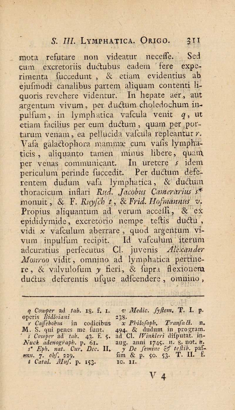 mota refutare non videatur necefle. Sed cum excretoriis dudubus eadem fere expe¬ rimenta fuccedunt , &amp; etiam evidentius ab ejufmodi canalibus partem aliquam contenti li¬ quoris revehere videntur. In hepate aer., aut argentum vivum, per dudum choledochum in- pulfum, in lymphatica vafcuba venit q, ut etiam facilius per eum dudum, quam per por¬ tarum venam, ea pellucida vafciila repleantur r. Vafa galadophora mamma: cum vafis lympha¬ ticis , aliquanto tamen minus libere, quam per venas communicant. In uretere s idem periculum perinde fuccedit. Per ductum defe¬ rentem dudum vafa lymphatica, &amp; ductum thoracicum inflari Rud. Jactibus Camerarius s* monuit , &amp; F. Ruyfch t, &amp; Frid. Hofmannus v. Propius aliquantum ad verum acceili, &amp; ex epididymide, excretorio nempe teftis du6t'u , vidi x vafculum aberrare , quod argentum vi¬ vum inpulfum recipit. Id vafculum iterum adcuratius perfecutus Cl. juvenis Alexander Monroo vidit , omnino ad lymphatica pertine¬ re, &amp; valvulofum y fieri, &amp; fupra flexionem ductus deferentis ufque adfcendere , omnino, q Coroper ad tub. 18. F* i. v Medie, fyjlem, T. I. p. operis Bidloiani 238. r Cnfebohm in codicibus x Philofoph♦ Tranfaif/. n» M. S. qui penes me funt. 494. &amp; dudum in pro grarn. s Coivper ad tub. 43. f. 5. ad Cl. JVinkleri diFputat. in- Nuck adenograph. p. 61» aug. anni 1745. n. 8* uot. n. s* Epb. nat. Cnr+ Dec. II* y De femine &amp; tcflib. paf- einn. 7. obf 229. Fim &amp; p. 50. 53. T. II. F. t Catcil. Muf. p. i$3. 10. 11.