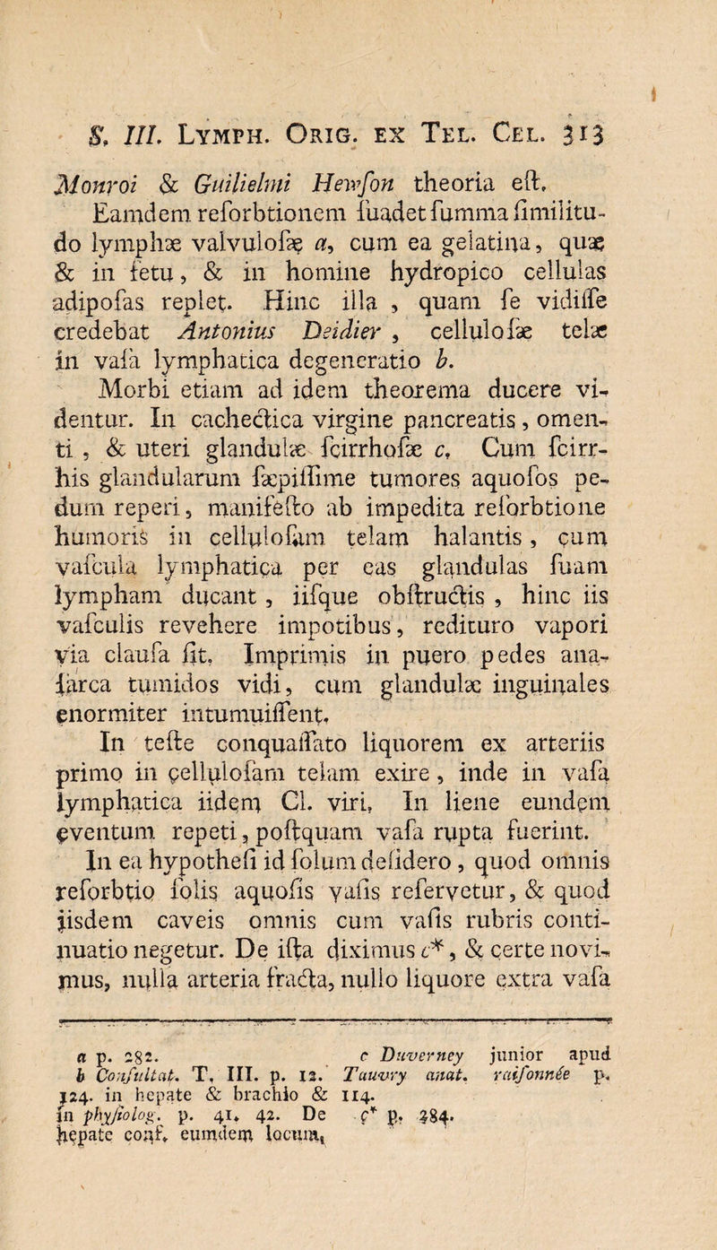 Monroi &amp; Guitielmi Hewfon theoria e(E Eamdem reforbtionem fuadet fumma fimilitu- do lymphae vaivulofae a, cum ea gelatiiya, quae &amp; in fetu, &amp; in homine hydropico cellulas adipofas replet. Hinc illa , quam fe vidilfe credebat Antonius Dsidier , cellulafae telae in vaia lymphatica degeneratio b. Morbi etiam ad idem theorema ducere vi- dentur. In cachectica virgine pancreatis, omen¬ ti , &amp; uteri glandulae fcirrhoEe cf Cum fcirr- his glandularum faepiffime tumores aquofos pe¬ dum reperi, manifefto ab impedita relbrbtione humoris in cellulolum telam halantis, cum v at cula lymphatica per eas glandulas fuam lympham ducant , iifque ob(tructis , hinc iis vafculis revehere impotibus, redituro vapori via claufa fit. Imprimis in puero pedes ana- iarca tumidos vidi, cum glandulae inguinales enormiter intumui(fenf. In tefte conquaifato liquorem ex arteriis primo in celluloiam telam exire , inde in vafa lymphatica iidem Cl. viri. In liene eundem eventum repeti, poftquam vafa rupta fuerint. In ea hypothefi id fotum dciidero , quod omnis reforbtio tolis aquofis yails refervetur, &amp; quod fisdem caveis omnis cum vafls rubris conti¬ nuatio negetur. De ifta diximus c*, &amp; certe novi¬ mus, nulla arteria fradta, nullo liquore extra vafa a p. 282. c Duverney junior apud b Confultat. T, III. p. 12. Tuuvry anat. rciifonnfe p. J24. in hepate &amp; brachio &amp; 114. jn phyjtolog. p. 41* 42. De c* p,. ^84. jiepate coirf» euoutem locum»