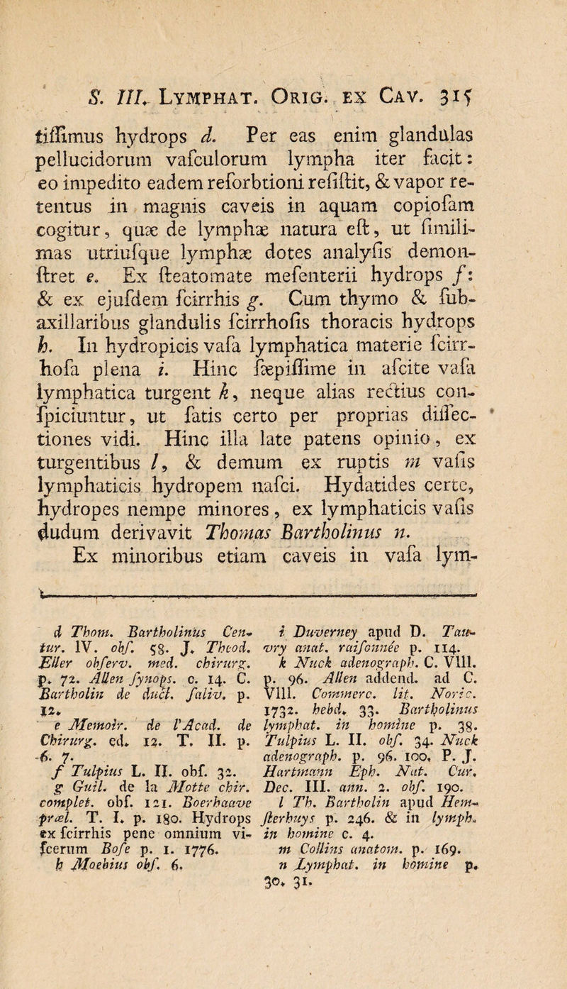 S. ///. Lymphat. Orig. ex Cav. 31 f fiffimus hydrops d. Per eas enim glandulas pellucidorum vafculorum lympha iter facit: eo impedito eadem reforbiioni refiftit, &amp; vapor re¬ tentus in magnis caveis in aquam copiofam cogitur, quae de lympha natura eft, ut fimili- mas utriufque lymphae dotes analyfis demon- ftret e, Ex fteatomate mefenterii hydrops f: &amp; ex ejufdem fcirrhis g. Cum thymo &amp; fub- axillaribus glandulis fcirrhofis thoracis hydrops h. I11 hydropicis vafa lymphatica materie fcirr- hofa plena i. Hinc fepiffime in afcite vafa lymphatica turgent k* neque alias rectius con- fpiciuntur, ut fatis certo per proprias diffec- tiones vidi. Hinc illa late patens opinio, ex turgentibus /, &amp; demum ex ruptis m vafis lymphaticis hydropem nafci. Hydatides certe, hydropes nempe minores , ex lymphaticis vafis dudum derivavit Thomas Bartholinus n. Ex minoribus etiam caveis in vafa lym- t-——--——.—.— d Thom. Bartholinus Cen* tuy. IV. ohf. 58- J* Thcod. JEHer obferv. med. chirurg. jy 72. Allen fynops. o, 14. C. Bartholin de duci, faliv. p. e Memoir. de VAcitd. de Chirurg. ecL 12. T, II. p. 6- 7• f Tulpius L. II. obf. 32. g Guil. de la Alotte chir. complet, obf. 121. Boerhaave fveel. T. I* p. 180. Hydrops ex fcirrhis pene omnium vi- Jcerum Bofe p. 1. 1776. h Moeloius ohf. 6. i Buverney apud D. Tau- vry anat. ruifonnee p. 114. k Nuck adenograph. C. Vlll. p. 96. Allen addenti, ad C. Vlll. Commere. Ut. Noric. 1732. hebd* 33. Bartholinus lymphat, in homine p. 38. Tulpius L. II. ohf. 34. Nuck adenograph. p. 96. 100, P. J. Hartmann Eph. Nat. Cur. Dec. III. ann. 2. obf. 190. I Th. Bartholin apud Hem- Jlerhuys p. 246. &amp; in lymph. in homine c. 4. m Collins anatorn. p. 169. n Eymphat. in homine p. 3©* 31-