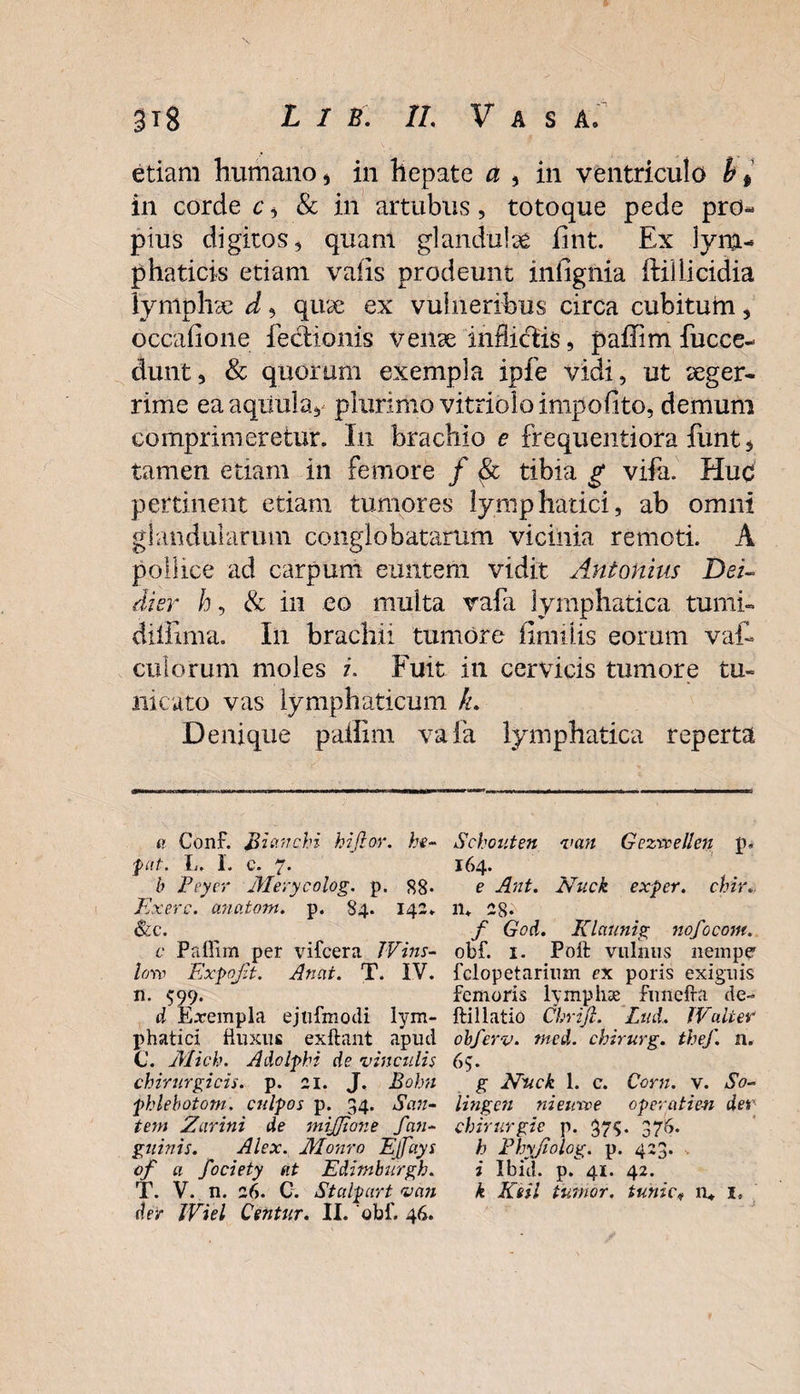 etiam humano , in hepate a , in ventriculo b * in corde c , &amp; in artubus, totoque pede pro¬ pius digitos, quam glandulae fint. Ex lym¬ phaticis etiam vaiis prodeunt iniigilia ftillicidia lymphae d, quae ex vulneribus circa cubitum, occafione lectionis venae inflictis, paffim fucce- dunt, &amp; quorum exempla ipfe vidi, ut aeger¬ rime ea aquula, plurimo vitrioloimpofito, demum comprimeretur. I11 brachio e frequentiora fiint, tamen etiam in femore / &amp; tibia g vifa. Huc pertinent etiam tumores lymphatici, ab omni glandularum conglobatarum vicinia remoti. A pollice ad carpum euntem vidit Antonius Dei- dier h, &amp; in eo multa vafa lymphatica tumi- dillima. I11 brachii tumore fimilis eorum vat culorum moles i. Fuit in cervicis tumore tu¬ nicato vas lymphaticum h. Denique paffim vafa lymphatica reperta a Conf. Bictnchi hifior. he- put. I,. I. c. 7. b Peyer Merycolog. p. 88. Exerc. anatom. p. 84. 142. &amp;c. c Paffim per vifcera Wins- low Expojit. Anut. T. IV. n. 599. d Exempla ejnfmodi lym- jffiatici fluxus exftant apud C. Mich. A do Iphi de vinculis chirurgicis, p. 21. J. Bohn fhlebotom. culpos p. 34. San- tem Zarini de mijjione fan- guinis. Alex. Monro EJfays of a fociety ut Editnburgh. T. V. n. 26. C. Stalpurt vcin der iViel Centur. II. 'obf. 46. Schouten van Gezwellcn p. 164. e Ant. Nuck exper. chir* n. 28.^ f God. Klaunig nofocom. obf. 1. Poft vulnus nempe fclopetarium ex poris exiguis femoris lymphae funefra de- ftillatio Chrijl. Lnd, JVulter obferv. ntcd. chirurg. thef. n. 65. g Niick 1. c. Corn. v. So~ lingen nieuvoe operatien der chirurgie p. 37$. 376. h Fhyjiolog. p. 423. i Ibid. p. 41. 42. k Kiii tumor, tunic* n* I* )