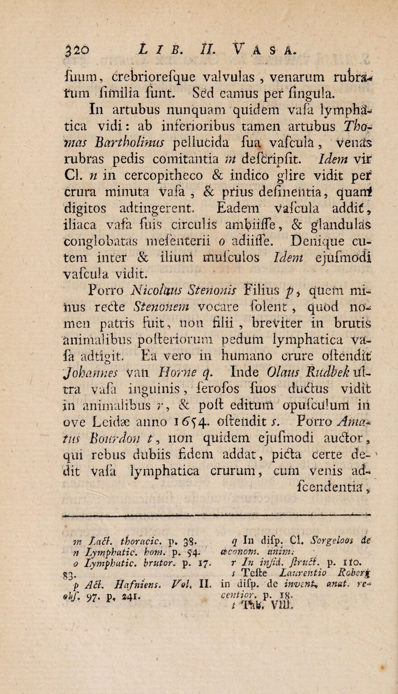 fuum, drebriorefque valvulas , venarum rufcrau tum limilia funt. Sed eamus per lingula. In artubus nunquam quidem vafa lympha¬ tica vidi: ab inferioribus tamen artubus Tho¬ rnas Bartholinus pellucida fua vafcula, Venas rubras pedis comitantia in defcrinfit. Idem vir Cl. n in cercopitheco &amp; indico glire vidit per crura minuta vafa , &amp; prius delinentia, quanf digitos adtingerent. Eadem vafcula addit, iliaca vafa fuis circulis amtyiifle, &amp; glandulas conglobatas mefenterii o adiilfe. Denique cu¬ tem inter &amp; iliunl muiculos Idem ejufmodi vafcula vidit. Porro Nicolaus Stenonis Filius p, quem mi¬ tius recte Stenonem vocare folent , quod no¬ men patris fuit, non filii , breviter in brutis animalibus pofteriorum pedum lymphatica va¬ fa adtigit. Ea vero in humano crure offendit Johamies Van Horne q. Inde Olaus Rrnlbek ul¬ tra vafa inguinis, ferofos fuos dividius vidit in animalibus r, &amp; polt editum opufculum iri ove L eidae anno 1654. ofteiidit s. Porro Ama* tus Bourdon /, non quidem ejufmodi auctor 9 qui rebus dubiis fidem addat, picta certe de- * dit vafa lymphatica crurum, cum venis ad- fc endentia, i. m Lati, thoracic. p* 38’ n Lytnphatic. hotn. p. $-4. o lytnphatic. hrutor. p. 17. °p Atl. Hafniens. Vol, II. 9bf. 97. p* 341. q I11 difp. Cl, Scrgelooi de ct-conotn. anitn. r In in/id. finiti. p. ito. s Tcfte Laurentio Raberg in difp. de inventa anent. re~ centior. p. yg. / tm. vm.