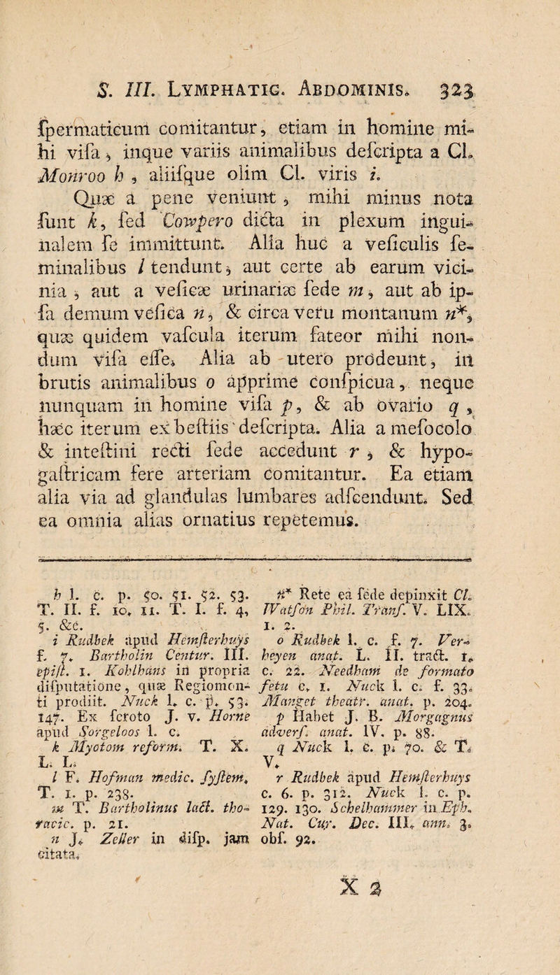 fpermaticum comitantur, etiam in homine mi¬ hi vifa, inque variis animalibus defcripta a CL Monroo h , aliifque olim Cl. viris i. Quse a pene veniunt, mihi minus nota funt kr, feci 'Cowpero dicta in plexum ingui¬ na] em fe immittunt. Alia huc a veficulis fe¬ minalibus / tendunt, aut certe ab earum vici¬ nia , aut a veliese urinarias fede m, aut ab ip- fa demum vc-fica n, &amp; circa vetu montanum quas quidem vafcula iterum fateor mihi non¬ dum vifa effe* Alia ab utero prodeunt, iit brutis animalibus 0 apprime confpicua, neque nunquam in homine vifa p, &amp; ab ovario q , hxc iterum ex beftiis'defcripta. Alia amefocolo &amp; inteftiiii redi fede accedunt r , &amp; hypo- gaiiricam fere arteriam comitantur. Ea etiant alia via ad glandulas lumbares adfcendunt* Sed ea omnia alias ornatius repetemus. h 1. c. p. $0. 51. $2. 53. T. II. f. 10. 11. T. I. f. 4, 5. &amp;c. i Rudbek. apud Himjierhuys f„ p. Bartholin Centur. III. ipi/L 1. Kohlbcins iii propria difputatione, quae Regiomon- ti prodiit. Nuck 1. c. p. 53. 147. Ex fcroto J. v. Horne apud Sorgeloos 1. c. k Myotom reform. T. X. L* I— l F. Hofman medie, fyftem, T. 1. p. 23S. m T. Bartholinus lati. tho~ facie. p. 21. n Jg Zeiler in 4ifp. jam citata. a* Rete ea fede depinxit CL JVatfon Phil. Tranf. V. LIX. I. ?• . 0 Rudbek 1, c. f. 7. Ver* heyen anat. L. II* trafit. i* e. 22. Needhcvm de formato fetu e. 1. Nuck l. c. f. 33, Manget thea.tr. anat. p. 204. p Habet J. B. Morgagnus. ad&lt;verf. anat. IV. p. 88- q Nuck 1. C. Vi. 70. &amp; T, V. r Rudbek apud Hemfterhuys c. 6. p. 312. Nuck i. c. p. 129. 130. S chelbammer in.Eph. Nat. Cuy. Dee. III. ann, 3, obf. 92.