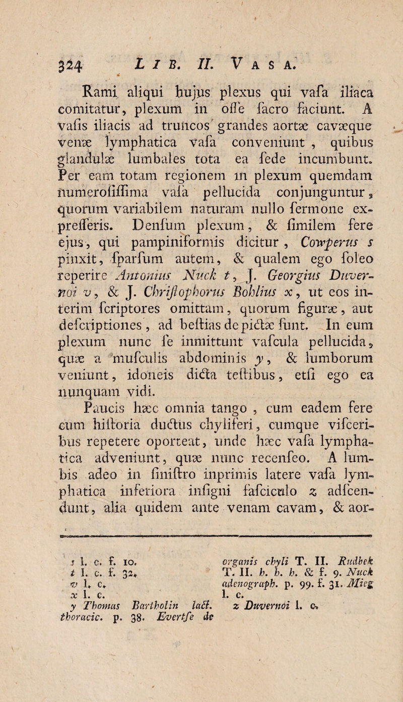 m Rami aliqui hujus plexus qui vafa iliaca comitatur, plexum in oiTe facro faciunt. A Vafls iliacis ad truncos grandes aortae cavaeque venae lymphatica vafa conveniunt , quibus glandulae lumbales tota ea fede incumbunt. Per eam totam regionem xn plexum quemdam iiumeroiiffima vala pellucida conjunguntur 3 quorum variabilem naturam nullo fermone ex» preiferis. Denfum plexum, &amp; fimilem fere ejus, qui pampiniformis dicitur , Cowperus s pinxit, fparfum autem, &amp; qualem ego foleo repetite Antonius Nuck t, J. Georgius Duver- Yioi v, &amp; J. Chriftophorus Bohlius x, ut eos in¬ teri m fcriptores omittam, quorum figurae, aut defcriptiones , ad beftias depi&amp;ae funt. In eum plexum nunc fe inniittunt vafcula pellucida 5 quae a mufctilis abdominis y, &amp; lumborum veniunt, idoneis dida tellibus, etii ego ea nunquam vidi. Paucis haec omnia tango , cum eadem fere cum hilloria dudus chyliferi, cumque vifceri- bus repetere oporteat, unde haec vafa lympha¬ tica adveniunt, quae nunc recenfeo. A lum¬ bis adeo in finiftro inprimis latere vafa lym¬ phatica inferiora infigni fafciculo z adfcen- dunt, alia quidem ante venam cavam, &amp; aor- 3 1. c. t. io. organis chyli T. II. Rudbek t 1. c. f. 32* * T. II. h. h. h. &amp; f. 9. Nuck *u 1* c* adenograph. p. 99. f. 31. Mieg x 1. c. 1. c. y Thomas Bariholin lati. z Duvcrnoi 1. c» thoracic. p. 38. Evertfe de