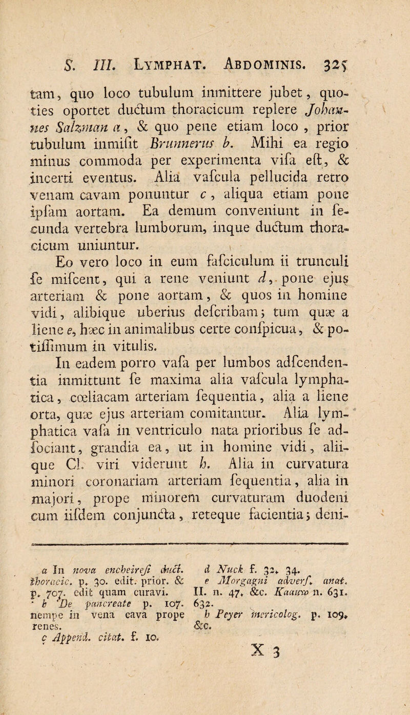 tam, quo loco tubulum inmittere jubet, quo¬ ties oportet ductum thoracicum replere Joh an¬ nes Sahman a, &amp; quo pene edam loco , prior tubulum inmifit Brunnerus h. Mihi ea regio minus commoda per experimenta vifa eft, &amp; incerti eventus. Alia vafcula pellucida retro venam cavam ponuntur c , aliqua etiam pone ipfam aortam. Ea demum conveniunt in fe¬ cunda vertebra lumborum, inque dudtum thora¬ cicum uniuntur. Eo vero loco in eum fafciculum ii trunculi fe mifcent, qui a rene veniunt i,-pone ejus arteriam &amp; pone aortam, &amp; quos in homine vidi, alibique uberius dcfcribam; tum quae a liene e, hsec in animalibus certe confpicua, &amp; po- tiilimum in vitulis. I11 eadem porro vafa per lumbos adfccnden- tia inmittunt fe maxima alia valcula lympha¬ tica , coeliacam arteriam fequentia, alia a liene orta, qu9e ejus arteriam comitantur. Alia lym¬ phatica vafa in ventriculo nata prioribus fe ad- fociant, grandia ea, ut in homine vidi, alii¬ que C-h viri viderunt h. Alia in curvatura minori coronariam arteriam fequentia, alia in majori, prope minorem curvaturam duodeni cum iifdem conjun&amp;a, reteque facientia; deni- u In nova encheirejt duci. Ihoracic. p. 30. edit, prior. &amp; p. 707. edit quam curavi. • k 'De pancreate p. 107. nempe in vena cava prope renes. c Append. citat. f. 10. d Nuck f. 32*. 34. e Morgagni adverf. an at. II. n. 47. &amp;c. Kaauna n. 631. 632- h Feyer incricolog. p. 109* &amp;c.