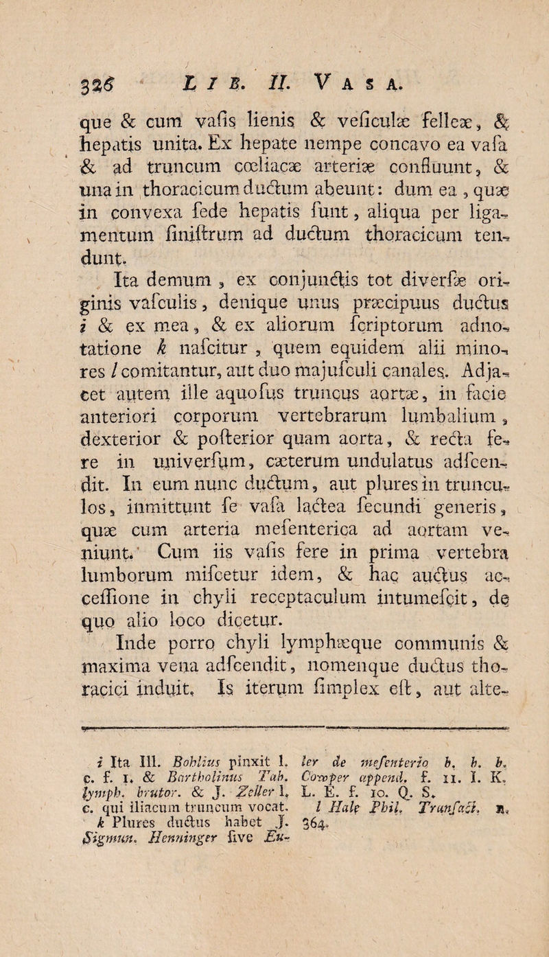 que &amp; cum vafis lienis &amp; veficulae felleae, &amp; hepatis unita. Ex hepate nempe concavo ea vafa &amp; ad truncum coeliacae arteriae confluunt, &amp; una in thoracicum dudum abeunt: dum ea , quae in convexa fede hepatis funt, aliqua per liga^ mentum finilfcmm ad ductum thoracicum tem dunt. Ita demum 3 ex conjungis tot diverfae ori¬ ginis vafculis, denique unus praecipuus ductus i &amp; ex mea , &amp; ex aliorum feriptorum adno, tatione k nafeitur , quem equidem alii mino-, res / comitantur, aut duo majufculi canales. Ad ja-* cet autem ille aquofus truncus aortae, in facie anteriori corporum vertebrarum lumbalium, dexterior &amp; pofterior quam aorta, &amp; reda fe* re in uni v er fu m, caeterum undulatus adice n- dit. In eum nunc dudum, aut plures in truncu^ los, immittunt fe vala lactea fecundi generis, quae cum arteria mefenterica ad aortam ve-? niunt. ’ Cum iis vafis fere in prima vertebra lumborum mifcetur idem, &amp; hac audus ac-, ceiTione in chyli receptaculum intumefeit, d§ quo alio loco dicetur. Inde porro chjdi lymphaeque communis &amp; maxima vena adfcendit, nomenque dudus tho¬ racici induit. Is iterum fimplex eft, aut alte- yr .. .—... .rll i Ita 111. Bohlius pinxit L ler de mefenterio b, h. b, C. f. I. &amp; Bartholinus Tab. Coro fer append. f. ii. I. K, lytnph. brutor. &amp; J. Zcller 1. L. E. f. io. Q. S. c. qui iliacum truncum vocat, / Hale FhiL Trunfacl. is&lt; k Plures ductus habet J. 364. Sipnun. Ilenninger five Eu-