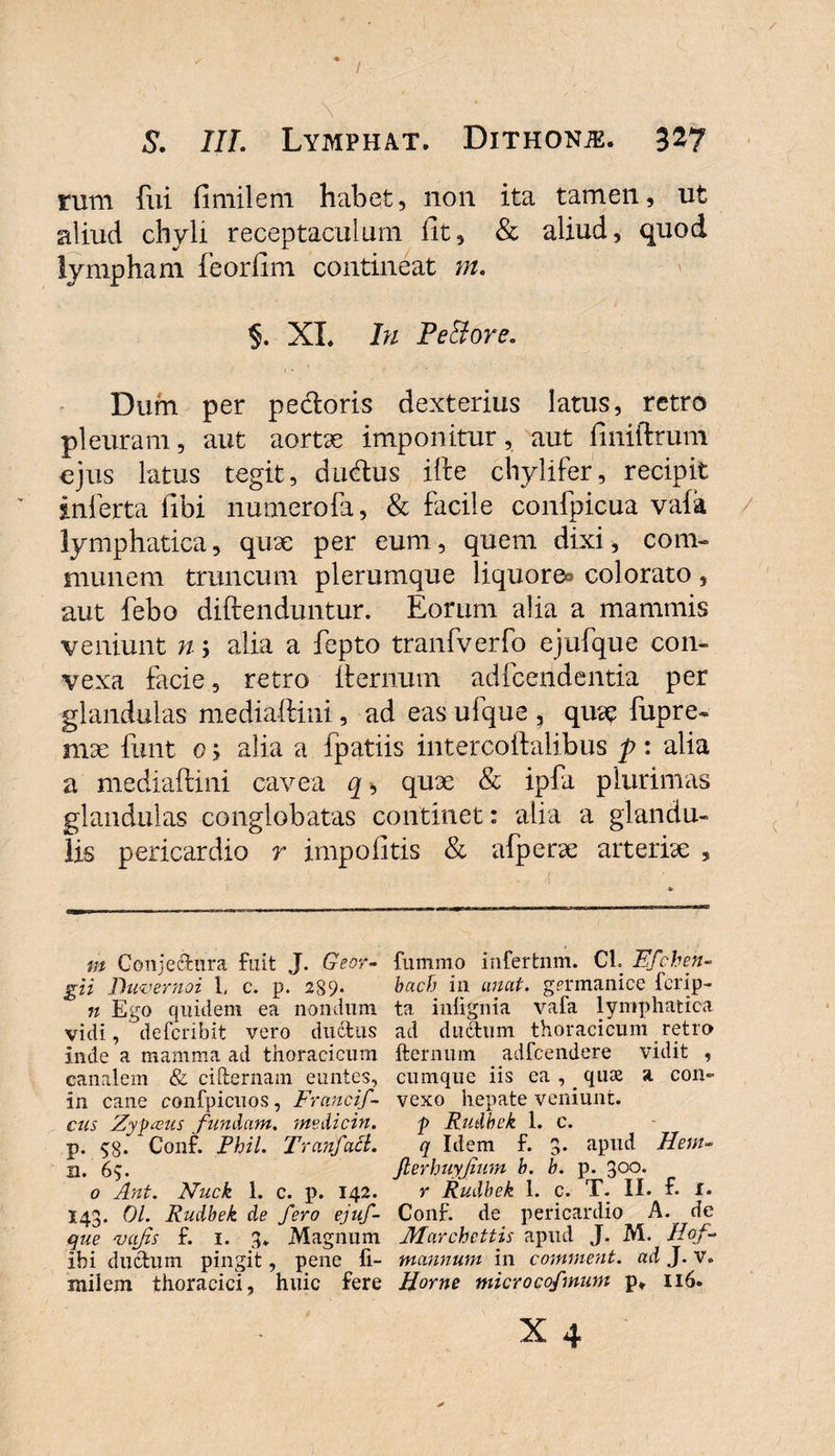\ S. III. Lymphat. Dithonje. 3^7 rum fui fimilem habet, non ita tamen, ut aliud chyli receptaculum iit, &amp; aliud, quod lympham feoriim contineat m. §. XL In Pettore. Dum per pedoris dexterius latus, retro pleuram, aut aortae imponitur, aut finiftrum ejus latus tegit, dudus ifte chylifer, recipit inferta Ubi numerofa, &amp; facile confpicua vafa lymphatica, quae per eum, quem dixi, com¬ munem truncum plerumque liquore^ colorato, aut febo diftenduntur. Eorum alia a mammis veniunt n; alia a fepto tranfverfo ejufque con¬ vexa facie, retro fternuiu adfcendentia per glandulas mediaftini, ad eas ulque , quae fupre- mae funt o; alia a fpatiis intercoftalibus p : alia a mediaftini cavea q, quae &amp; ipfa plurimas glandulas conglobatas continet: alia a glandu¬ lis pericardio r impolitis &amp; afperae arteriae , m Conjectura fuit J. Geor- funimo infertnm. Cl. Ffchen- gii Duvernoi 1, c. p. 2S9« bach in unat, germanice ferip- n Ego quidem ea nondum ta iniignia vafa lymphatica vidi, deferibit vero ductus ad ductum thoracicum retro inde a mamma ad thoracicum fternum adfcendere vidit , canalem &amp; cifternam euntes, cumque iis ea , _ quae a con- in cane confpicuos, Franci'f- vexo hepate veniunt. cus Zypceus fundant, medicin. p Rudbek 1. c. p. $8- Conf. Phil. Tranfacl. q Idem f. 3. apud Hem- n. 65. JterhuyJium b. b. p. 300. 0 Ant. Nuck 1. c. p. 142. r Rudbek 1. c. T. II. f. I. I43. 01. Rudbek de fero ejuf- Conf. de pericardio A. de que vcifis f. 1. 3* Magnum Marchettis apud J. M. Hof. ibi ductum pingit, pene fi- mannum in comment. ad J. v. milem thoracici, huic fere Horne microcofmum p» 116. x 4