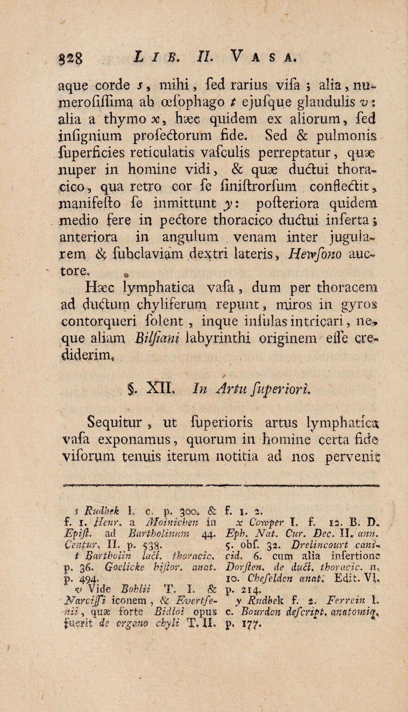 aque corde s, mihi, fed rarius vifa $ alia, mi~ merofiffima ab oefophago t ejufque glandulis v % alia a thymo x\ haec quidem ex aliorum, fed infignium profe&amp;orum fide. Sed &amp; pulmonis fuperficies reticulatis vafculis perreptatur, quae: nuper in homine vidi, &amp; quae ductui thora¬ cico, qua retro cor fe finiftrorfum confiefitit^ manifefto fe inmittunt y: pofteriora quidem medio fere in pectore thoracico du&amp;ui inferta, anteriora in angulum venam inter jugula¬ rem &amp; fubdaviam dextri lateris, Hewfono auc¬ tore. 0 Haec lymphatica vafa , dum per thoracem ad ductum chyliferum repunt, miros in gyros contorqueri folent , inque infulas intricari, ne, que aliam BUfiant labyrinthi originem eife cre¬ diderim, fi • - §. XII, In Artu fuperiori. Sequitur , ut fuperioris artus lymphatica vafa exponamus, quorum in homine certa fide viforum tenuis iterum notitia ad nos pervenis s Rudbek 1, e. p. goev &amp; f. i, Uenr, a Moinichen in EpiJI, ad Bartholinum 44. Centura II. p. 538. t Barthoiin lacL thoracic, p. 36. Goelicke hijlor. artat. p. 494. v Vidy Bohlii T. I. &amp; }Yarcijfi iconem , &amp; Evertfe- ■nii, qua; forte Bidloi opus fixent de organo ' chyli T« XX- f. 1. z. x Corvper I. f. 12. B. Eph. Nat. Cur. Bcc. II* ann. $. obf. 32. Drelincourt cani« cid, 6. cum alia infertionc Borjlen. de duH. thoracic. n, 10. Chefelden unat, Edit. VI, р. 214. y Rudbek. f. 2. Ferrein I, с. Bourdon defcript, anatomiou V* 177- /