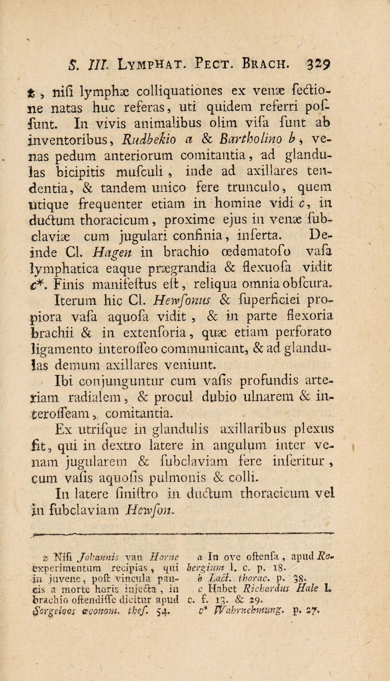 t , nifi lymphae colliquationes ex venae febfcio- ne natas huc referas, uti quidem referri pof- funt. In vivis animalibus olim vifa funt ab inventoribus, Rudbekio a &amp; Bartholino b * ve¬ nas pedum anteriorum comitantia, ad glandu¬ las bicipitis mufculi , inde ad axillares ten¬ dentia, &amp; tandem unico fere trunculo, quem utique frequenter etiam in homine vidi c, in dudum thoracicum, proxime ejus in venae fub- claviae cum jugulari confinia, inferta. De¬ inde Cl. Hagen in brachio oedematofo vafa lymphatica eaque praegrandia &amp; flexuofa vidit c*. Finis manifeftus eit, reliqua omnia obfcura. Iterum hic Cl. Hewfonus &amp; fuperficiei pro¬ piora vafa aquofa vidit , &amp; in parte fexoria brachii &amp; in extenforia, quae etiam perforato ligamento interofleo communicant, &amp; ad glandu¬ las demum axillares veniunt. Ibi conjunguntur cum vafis profundis arte¬ riam radialem, &amp; procul dubio ulnarem &amp; in¬ tero iTeam 5 comitantia. Ex utrifque in glandulis axillaribus plexus fit, qui in dextro latere in anguium inter ve¬ nam jugularem &amp; fubclaviam iere inferitur , cum vafis aquolis pulmonis &amp; colli. In latere liniftro in ductum thoracicum vel in fubclaviam Hcwfon. &amp; Nifi Joh annis van Horne a In ove oftenfa , apud Ro» experimentum recipias , qui bergium i. c. p. 18. jn juvene, pofc vincula pau- b Jacl. thorac. p. 38* cis a morte horis injecta, in c Habet Richardus Hale 1« brachio oftendiffe dicitur apud e. f. 13- &amp; -9- tgorgeloos te cono w. thef. 54. c* JVahrnehnung. p, 27*
