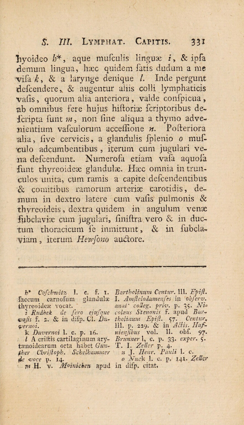 “hyoideo /j* , aque mufculis linguae i, &amp; ipfa demum lingua, haec quidem fatis dudum a me vifa k s &amp; a larynge denique /. Inde pergunt defcendere ,f &amp; augentur aliis colli lymphaticis valis, quorum alia anteriora, valde confpicua , ab omnibus fere hujus hiftorix fcriptoribus de- fcripta funt m, non line aliqua a thymo adve¬ nientium vafculorum acceffione n. Po (feriora alia, live cervicis, a glandulis fplenio 0 muf- •culo adcumbentibus , iterum cum jugulari ve¬ na defcendunt. Numerofa etiam vara aquoia funt thyreoideae glandulae. Haec omnia in trun¬ culos unita, cum ramis a capite defcendentihus &amp; comitibus ramorum arteriae carotidis, de¬ mum in dextro latere cum valis pulmonis &amp; thyreoideis, dextra quidem in angulum venae fubclavise cum jugulari, iiniftra vero &amp; in duc¬ tum thoracicum fe immittunt, &amp; in fubcla- yiarn, iterum Heivfono auctore. h* Cofchroitz 1. c. £ T. faecum carnofum glandulae thyreoideae vocat. i Rudbek de fero ejufque wajis £ z. &amp; in difp. Cl. Bn- qjernoi. k Diwernoi 1. c. p. 16. I A criitis cartilaginum ary¬ tenoidearum orta habet Gun- ther Cbrijloph. Schelhammer fie voce V* Vi H. v. Mrinicken apud Bartholinum Centum 111. Epifl. I. Amjlclodcnnenfes in obfer-v. anui' colieg. priv. p. 3$. Ni* colaus Stenonis £ apud Bar¬ tholinum Epifl. 57. Centura 111. p. 229. &amp; in Aciis. Haf- nienjihus vol. 11. obf. 97* Brunner 1, c. p. 33* exper. 9. T. I. Ze lier p. 4. n J. Henr. Pauli i. c. 0 'NucV 1. c. p. 141. Zellcr in difp. citat,