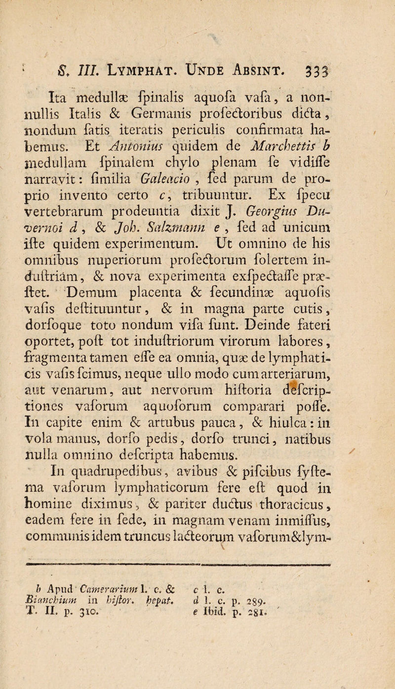 Ita medulhe fpinalis aquofa vafa, a non¬ nullis Italis &amp; Germanis profe&amp;oribus di&amp;a, nondum fatis iteratis periculis confirmata ha¬ bemus. Et Antonius quidem de Marchettis b inedullam (pinalem chylo plenam fe vidilfe narravit: fimilia Galeacio , fed parum de pro¬ prio invento certo c, tribuuntur. Ex fpecu vertebrarum prodeuntia dixit J. Georgius Du- vermi d , &amp; Joh. Salzmann e , fed ad unicum ifte quidem experimentum. Ut omnino de his omnibus nuperiorum profedorum folertem in- duftriam, &amp; nova experimenta exfpedtaffe prae- ftet. Demum placenta &amp; fecundinae aquofis vafis defiituuntur, &amp; in magna parte cutis, dorfoque toto nondum vifa funt. Deinde fateri oportet, poft tot induftriorum virorum labores, fragmenta tamen effe ea omnia, quae de lymphati¬ cis vafis fcimus, neque ullo modo cum arteriarum, aut venarum, aut nervorum hiftoria defcrip- tiones vafbrum aquoforum comparari poffe. In capite enim &amp; artubus pauca, &amp; hiulca: in vola manus, dorfo pedis, dorfo trunci, natibus nulla omnino defcripta habemus. I11 quadrupedibus, avibus &amp; pifcibus fyfte- nia vaforum lymphaticorum fere e (i quod in homine diximus, &amp; pariter dudtus thoracicus, eadem fere in fede, in magnam venam iiimilfus, communis idem truncus la&amp;eorum vaforum&amp;lym- b Apud Camerarium i. c. 8l c 1. c. Bianchium in hijtor. hepat. d 1. c. p. 289. T. II. p. 310. e Ibici, p. 281.