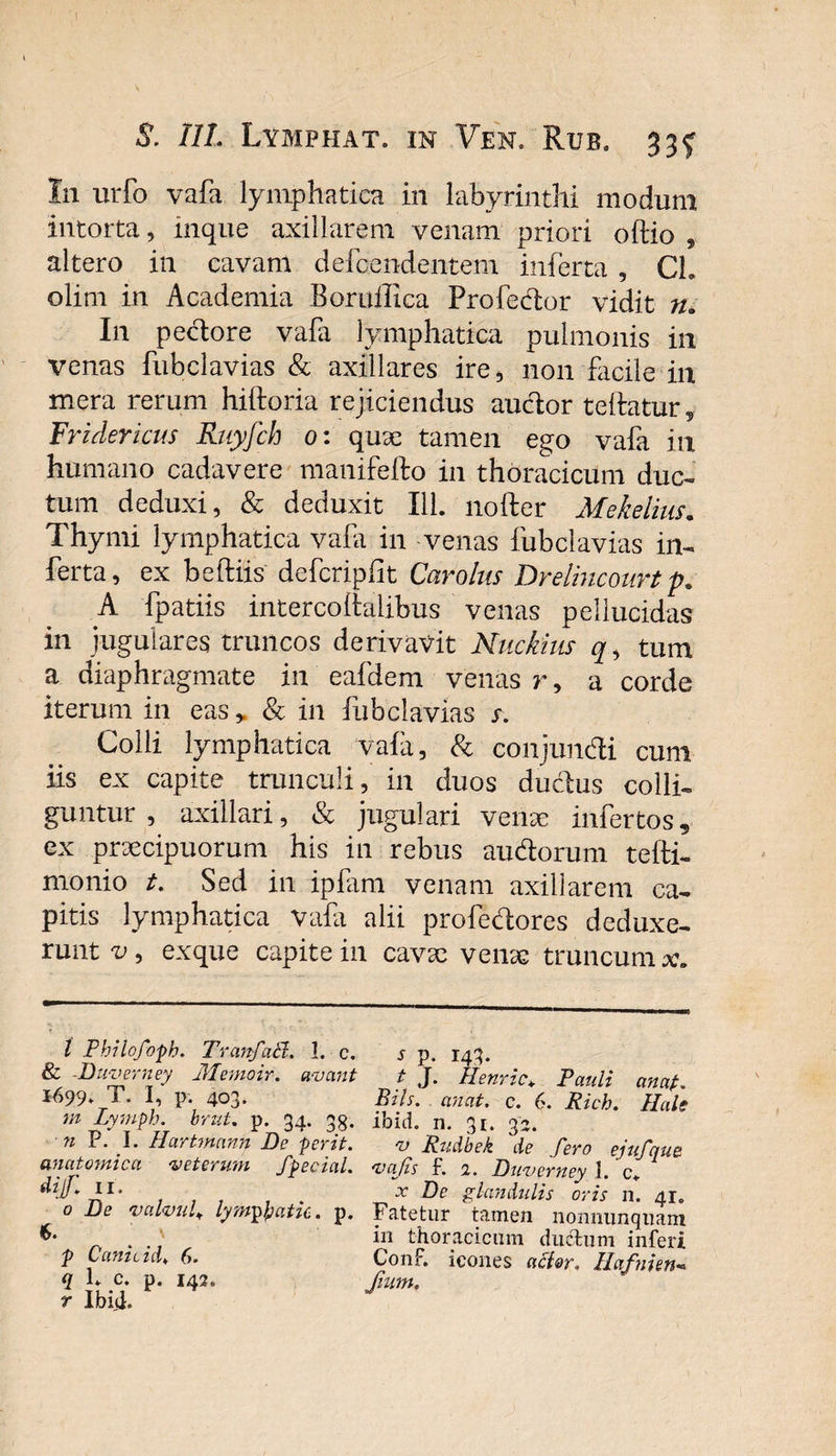 I11 urfo vafa lymphatica in labyrinthi modum intorta, inque axillarem venam priori oftio , altero in cavam defcendentem inferta , Ch olim in Academia Boruilica Profedor vidit n. I11 pectore vafa lymphatica pulmonis in venas fubclavias &amp; axillares ire, non facile in mera rerum hiftoria rejiciendus audor teftatur, Fridericus Ruyfch 0: quae tamen ego vafa in humano cadavere manifefto in thoracicum duc¬ tum deduxi, &amp; deduxit 111. nofter Mekelius. Thymi lymphatica vala in venas fubclavias in¬ ferta, ex beftiis defcripiit Carolus Drelincourt p. A fpatiis intercoitalibus venas pellucidas in jugulares truncos derivavit Nuckius q, tum a diaphragmate in eafdem venas r, a corde iterum in eas &gt; &amp; in fubclavias s. Colli lymphatica vafa, &amp; conjundi cum iis ex capite trunculi, in duos ductus colli¬ guntur , axillari, &amp; jugulari venae infertos, ex praecipuorum his in rebus audorum tefti- monio t. Sed in ipfam venam axillarem ca¬ pitis lymphatica vafa alii profedores deduxe¬ runt v , exque capite in cavae venae truncum l Pbilofoph. TranfaB. I. c. s p. 143. &amp; Duverney Memoir. avant t J. Henric* Pauli cinap 1699* T. I, p. 403. Bils. anat. c. 6. Rich. Hale m Lymph. brnt. p. 34. 35. ibxd. n. 31. 34. n P. I. Hartmann De ferit. v Rudbek de fero ejufque anatomica veterum fpecial. vafis f. 1. Duverney \. c. i* 1* . x De glandulis oris n. 41. 0 De valvula Iymptyatic. p. Fatetur tamen nonnunquam ‘ in thoracicum ductum inferi f t amota♦ 6. Conf. icones acl&amp;r. Hafnien- q L c. p. 142. fum. r Ibiti.