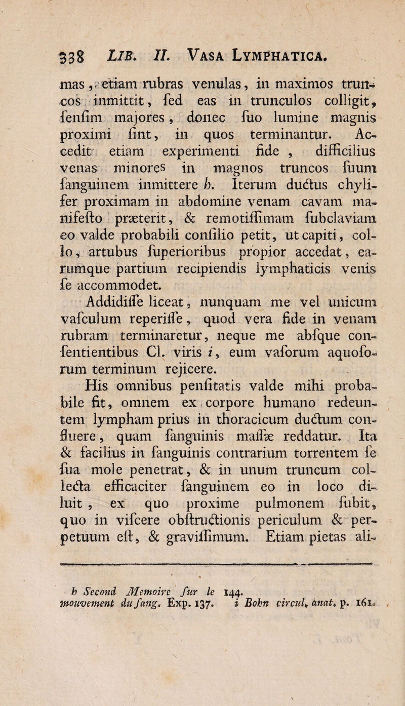 mas v etiam rubras venulas, in maximos trun¬ cos inmittit, fed eas in trunculos colligit, fenfim majores, donec fuo lumine magnis proximi iint, in quos terminantur. Ac¬ cedit etiam experimenti fide , difficilius venas minores in magnos truncos fuum fanguinem inmittere h. Iterum du&amp;us chyli- fer proximam in abdomine venam cavam ma- nifefto praeterit, &amp; remotiffimam fubclaviam eo valde probabili confilio petit, ut capiti, col¬ lo , artubus fuperioribus propior accedat, ea- rumque partium recipiendis lymphaticis venis fe accommodet. Addidiife liceat, nunquam me vel unicum vafculum reperilfe, quod vera fide in venam rubram terminaretur, neque me abfque con- fentientibus Cl. viris /, eum vaforum aquofo- rum terminum rejicere. His omnibus penfitatis valde mihi proba¬ bile fit, omnem ex corpore humano redeun¬ tem lympham prius in thoracicum dudurn con¬ fluere , quam fanguinis mallk reddatur. Ita &amp; facilius in fanguinis contrarium torrentem fe fua mole penetrat, &amp; in unum truncum col- le&amp;a efficaciter fanguinem eo in loco di¬ luit , ex quo proxime pulmonem fubit, quo in vifcere obftru&amp;ionis periculum &amp; per¬ petuum eft, &amp; graviffimum. Etiam pietas ali- h Second Memoirc fur le 144. wouvernent dufang, Exp. 137. i Bohn circul. anat♦ p. 161*