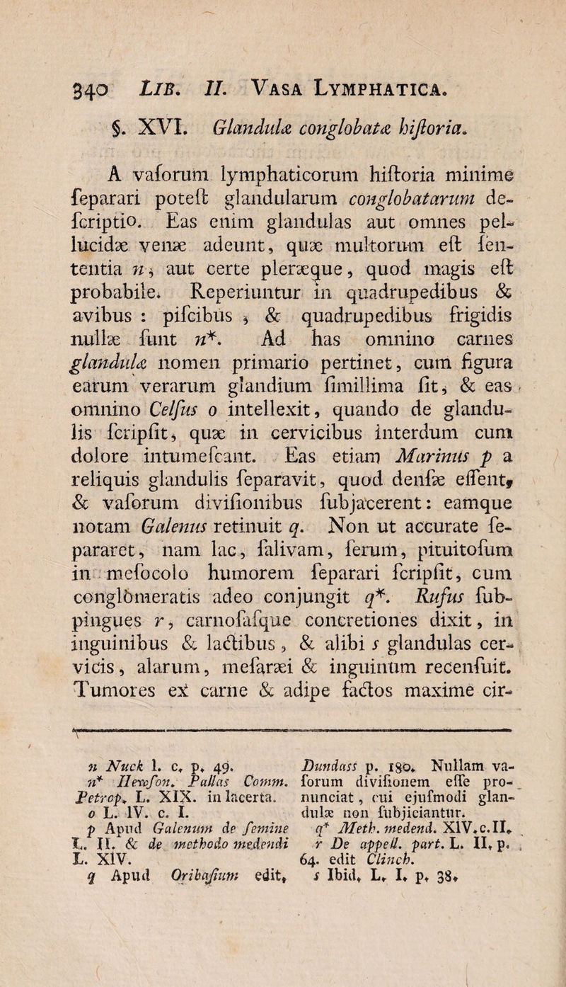 §. XVL Glandula conglobata hijloria. A vaforum lymphaticorum hiftoria minimo feparari poteft glandularum conglobatarum de- fcriptio. Eas enim glandulas aut omnes pel¬ lucidae venae adeunt, quae multorum eft len¬ tentia aut certe pleraeque, quod magis eft probabile* Reperiuntur m quadrupedibus &amp; avibus : pifcibus * &amp; quadrupedibus frigidis nullae finit w*. Ad has omnino carnes glandula nomen primario pertinet, cum figura earum verarum glandium fimillima fit i &amp; eas omnino Celfus o intellexit, quando de glandu¬ lis fcripfit, quae in cervicibus interdum cum dolore intumefcant. Eas etiam Marinus p a reliquis glandulis feparavit, quod deilfae effentf &amp; vaforum divifionibus fub jacerent: eamque notam Galenus retinuit q. Non ut accurate fe- pararet, nam lac, falivam, ferum, pituitofum in melo colo humorem feparari fcripfit, cum conglhmeratis adeo conjungit q*. Rufus fub- pingues r, carnofafque concretiones dixit, in inguinibus &amp; ladibus, &amp; alibi s glandulas cer¬ vicis , alarum, mefaraei &amp; inguinum recenfuit. Tumores e^t carne &amp; adipe fados maxime cir- n Nuck 1. c* p* 49. ?i* Ilenofon» Pallas Comm. Petrcp^ L. XIX. in lacerta. 0 L. IV. c. I. p Apud Galenum de femine T. II. &amp; de methodo medendi L. XIV. q Apud Oribajium edit. Dundass p. igo* Nullam va- forum divifionem efTe pro- nunciat, cui ejufmodi glan¬ dulae non (abjiciantur. q* Meth. medend. XIV* c. II* r De appell. part. L. II* P* 64. edit Clinch. s Ibid* L, I, p, 3^»