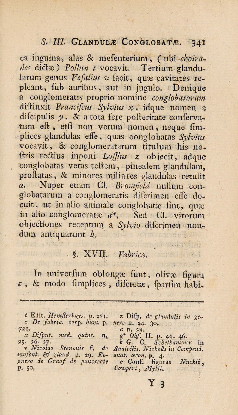 ca inguina, alas &amp; mefenterium, ( ubi-choira- des didye) Pollux t vocavit. Tertium glandu¬ larum genus Vefalius v facit, quae cavitates re¬ pleant, fub auribus, aut in jugulo. Denique a conglomeratis proprio nomine conglobatarum diftinxit Francifcus Syfaius x, idque nomen a difcipulis y, &amp; a tota fere pofteritate conferva- tum eft , etfi non verum nonien, neque fini- plices glandulas eife, quas conglobatas Sylvius vocavit, &amp; conglomeratarum titulum his 110- ftris redius inponi Lojjius z objecit, adque conglobatas veras teftem, pinealem glandulam, proflatas, &amp; minores miliares glandulas retulit a. Nuper etiam CL Bromfield nullum con¬ globatarum a conglomeratis difcrimen eife do¬ cuit, ut in alio animale conglobati fint, quae in alio conglomeratae a* Sed CL virorunt objediones receptum a Sylvio difcrimen non-, dum antiquarunt b, . §• X\TL Fabrica. I11 univerfum oblongae funt, olivse figura &amp; modo fimplices , difcretae, fparfim habi- t Edit. Hemfterbuys. p. 261, v De fctbric. corp. hunt. p. 722. x Difput. ined. qutnt. n, 2$. 26. 27. y Nicolao S te nonis f. de mufcul. &amp; gland. p. 29. Re- gncro de Gracif de -pancreate P* So. 2 Difp. de glandulis in ge¬ nere n. 24. 30* « n. 28. q* Obf. II. p, 45., 46. b Q. C. Schelhanimer in Ancileclis. Nicholls in Compend. anat. cecon. p» 4. c Conf. figuras Nuckii, Cowperi, Jblylii*