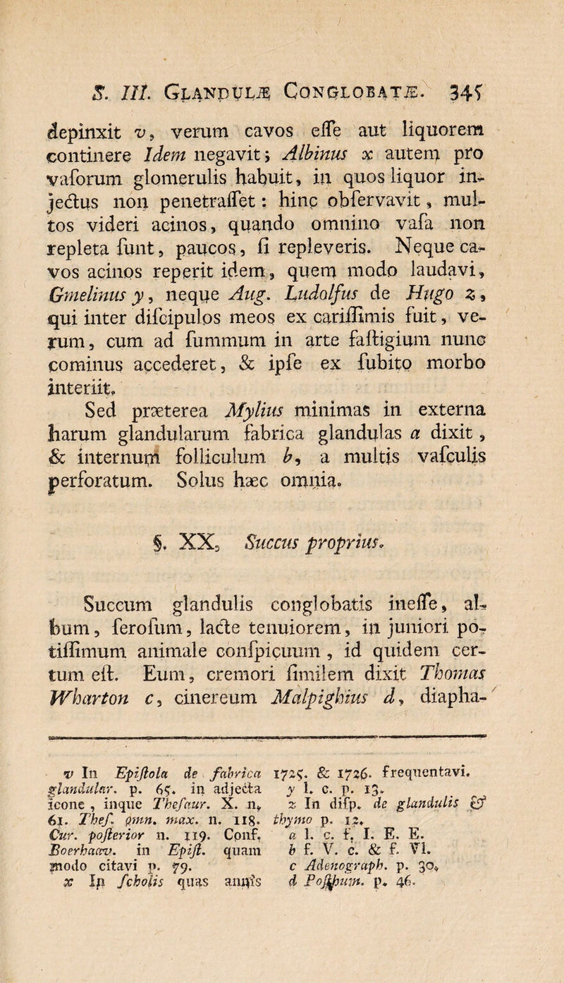 depinxit v9 verum cavos elTe aut liquorem continere Idem negavit; Albinus x autem pro vaforum glomerulis habuit, in quos liquor in- jedlus non penetraffet: hinp obfervavit, mul¬ tos videri acinos, quando omnino vafa non repleta funt, paucos, fi repleveris. Neque ca¬ vos acinos reperit idem, quem modo laudavi, Gmelinus y, neque Aug. Ludolfus de Htigo z, qui inter difcipulos meos ex cariffimis fuit, ve¬ rum, cum ad fummum in arte faftigium nunc cominus accederet, &amp; ipfe ex fubito morbo interiit» Sed prseterea Mylius minimas in externa harum glandularum fabrica glandulas a dixit, &amp; internum folliculum b9 a multis vafculis perforatum. Solus haec omnia. §. XX, Succus proprius. Succum glandulis conglobatis inefle, al¬ bum , ferofum, lade tenuiorem, in juniori po- tiffimum animale confpicuum , id quidem cer¬ tum eft. Eum, cremori fimilem dixit Thomas Wharton c, cinereum Malpiglnus dy diapha- v In Epijlola de fabrica glandular. p. ip adjecta icone , inque Thefaur. X. n, 6j. Thef pnm. max. n, 118* Cur. pojlerior n. 119. Conf, iSoerhaav. in Epijl. quam inodo citavi p. 79. x Ifi fcholis quas aiiflis 17&amp; 1726. frequentavi. y 1» c. p. 13. z In difp. de glandulis &amp; thymo p. is» « 1. c. f. I. E. E. b f. V. c. &amp; £ VI. c Adenograph. p. 30» d Pojtyutn. p* 46.