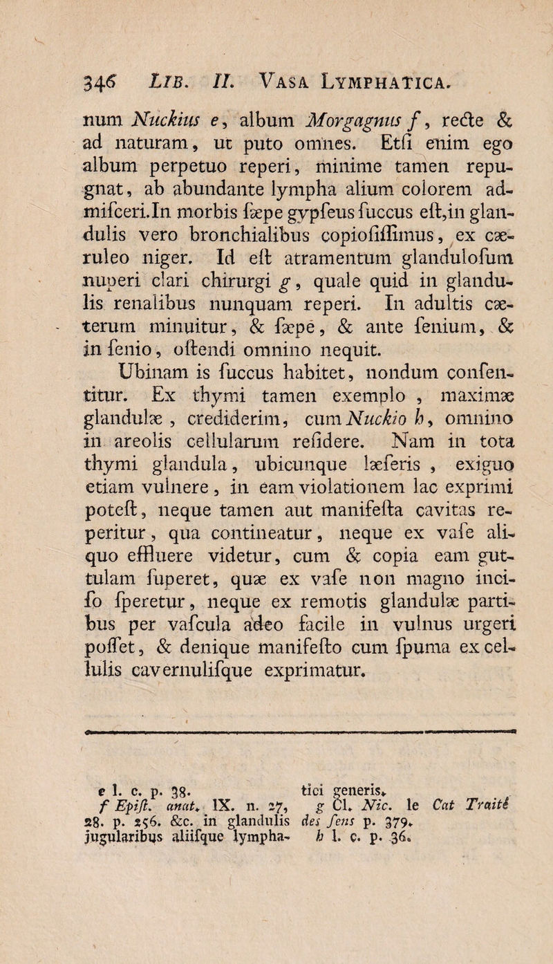 num Nnckius e, album Morgagnus f, re&amp;e &amp; ad naturam, ut puto omnes. Et(i enim ego album perpetuo reperi, minime tamen repu¬ gnat, ab abundante lympha alium colorem ad- mifceri.In morbis fepe gvpfeus fuccus eft,in glan¬ dulis vero bronchialibus copiofiffimus, ex cae¬ ruleo niger. Id eil atramentum glandulofum nuperi clari chirurgi g, quale quid in glandu¬ lis renalibus nunquam reperi. In adultis cae- terurn minuitur, &amp; fepe, &amp; ante fenium, &amp; in fenio, oftendi omnino nequit. Ubinam is fuccus habitet, nondum confen- titur. Ex thymi tamen exemplo , maximae glandulae, crediderim, cumNuckiob&gt; omnino in areolis cellularum relidere. Nam in tota thymi glandula, ubicunque laeferis , exiguo etiam vulnere , in eam violationem lac exprimi poteft, neque tamen aut manifefta cavitas re¬ peri tur , qua contineatur, neque ex vafe ali¬ quo effluere videtur, cum &amp; copia eam gut¬ tulam fuperet, quae ex vafe non magno inci- fo fperetur, neque ex remotis glandulae parti¬ bus per vafcula adeo facile in vulnus urgeri polfet, &amp; denique manifefto cum fpuma ex cel¬ lulis cavernulifque exprimatur. e 1. c, p. 38* tici generis* f Epiji. anut♦ IX. n. 27, g Cl. Nic. le Cat Traiti 28. p. &amp;c. in glandulis des fetis p. 379. jugularibus aliifque lympha- h 1. c. p. 36.