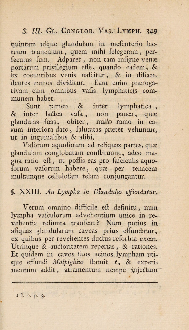 S. III. Gt. Conglob. Vas. Lymph. 349 quintam ufque glandulam in mefenterio lac¬ teum trunculum, quem mihi felegeram, per- fecutus fum. Adparet , non tam infigne venae portarum privilegium effe, quando eadem, &amp; ex coeuntibus venis naicitur, &amp; in difcen- dentes ramos dividitur. Eam enim praeroga¬ tivam cum omnibus vafis lymphaticis com¬ munem habet. Sunt tamen &amp; inter lymphatica , &amp; inter ladea vala , non pauca, quae glandulas fhas, obiter, nullo ramo in ea¬ rum interiora dato, falutatas praeter vehuntur, ut in inguinalibus &amp; alibi. Yaforum aquoforum ad reliquas partes, quae glandulam conglobatam conflituunt, adeo ma¬ gna ratio eit, ut poffis eas pro fafciculis aquo¬ forum vaforum habere, quae per tenacem multamque celluloiam telam conjungantur. §. XXIII. An Lympha in Glandulas effundatur. Verum omnino difficile eft definitu, num lympha vafculorum advehentium unice in re¬ vehentia refumta tranfeat ? Num potius in aliquas glandularum caveas prius effundatur, ex quibus per revehentes dudus reforbta exeat. Utrinque &amp; audoritatem reperias, &amp; rationes. Et quidem in cavos fuos acinos lympham uti¬ que effundi Malpighius ftatuit &amp; experi¬ mentum addit, atramentum nempe ipjedum l t 1. c. p. 3.