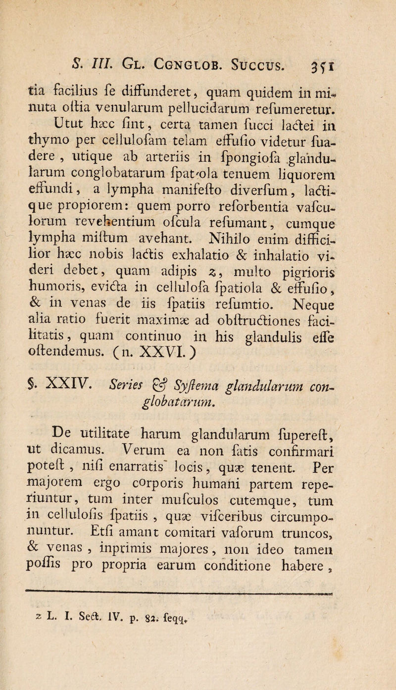 tia facilius fe diffunderet, quam quidem in mi¬ nuta oltia venularum pellucidarum refumeretur. Utut hscc fint, certa tamen fucci lafftei in thymo per cellulofam telam effufio videtur fua- dere , utique ab arteriis in fpongiofa glandu¬ larum conglobatarum fpat'ola tenuem liquorem effundi, a lympha manifefto diverfum, lacfii- que propiorem: quem porro reforbentia vafcu- lorum revehentium ofcula refumant, cumque lympha miftum avehant. Nihilo enim diffici¬ lior haec nobis la&amp;is exhalatio &amp; inhalatio vi¬ deri debet, quam adipis z, multo pigrioris humoris, evicla in cellulofa fpatiola &amp; effufio, &amp; in venas de iis fpatiis refumtio. Neque alia ratio fuerit maximae ad obftru&amp;iones faci¬ litatis, quam continuo in his glandulis effe offendemus. (11. XXVI. ) §. XXIV. Series &amp; Syfterna glandularum con~ globatarum. De utilitate harum glandularum fupereff, ut dicamus. Verum ea non fatis confirmari potell , nifi enarratis locis, quae tenent. Per majorem ergo corporis humani partem repe- riuntur, tum inter mufculos cutemque, tum in cellulofis fpatiis , quae vifceribus circumpo¬ nuntur. Etfi amant comitari vaforum truncos, &amp; venas, inprimis majores, non ideo tamen poffis pro propria earum conditione habere , 2 L. I. Se&amp;. IV. p. 82. feqq*.