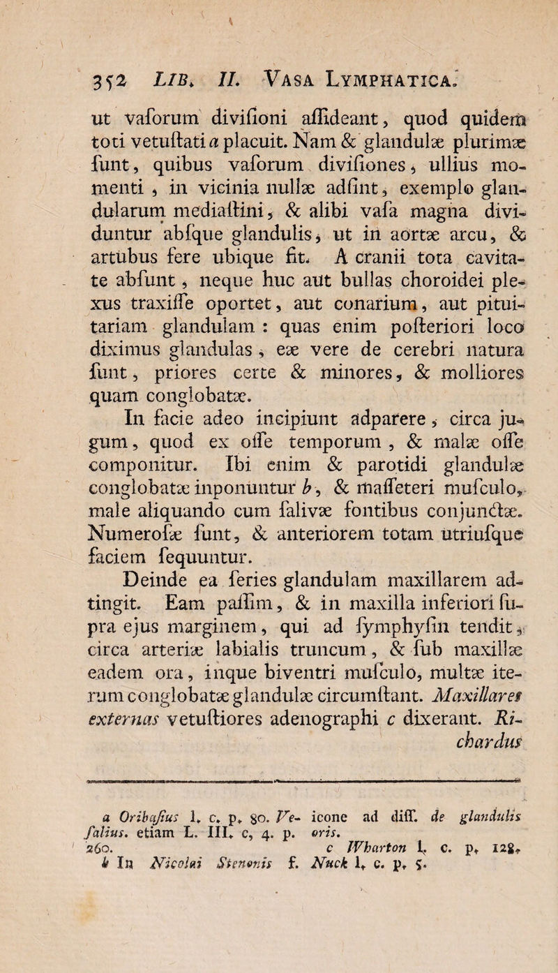 ut vaforum divifioni affideant, quod quidem toti vetuftati a placuit. Nam &amp; glandulae plurimae funt, quibus vaforum divifiones, ullius mo¬ menti 5 in vicinia nullae adfint, exemplo glan¬ dularum mediallini 5 &amp; alibi vafa magna divi¬ duntur ab (que glandulis * ut in aortae arcu, &amp; artubus fere ubique fit. A cranii tota cavita¬ te abfunt * neque huc aut bullas choroidei ple¬ xus traxilfe oportet, aut conarium, aut pitui¬ tariam glandulam : quas enim pofteriori loco diximus glandulas , eae vere de cerebri natura funt, priores certe &amp; minores, &amp; molliores quam conglobatae. In facie adeo incipiunt adparere, circa ju¬ gum , quod ex oife temporum , &amp; malae oife componitur. Ibi enim &amp; parotidi glandulae conglobatae inponuntur A, &amp; maifeteri mufculo, male aliquando cum falivae fontibus conjun&amp;ae. Numerofe funt, &amp; anteriorem totam utriufque faciem fequuntur. Deinde ea feries glandulam maxillarem ad- tingit. Eam paffim, &amp; in maxilla inferiori fu- pra ejus marginem, qui ad fymphyfin tendit * circa arteriae labialis truncum, &amp; fub maxillae eadem ora, inque biventri mulculo, multae ite¬ rum conglobatae glandulae circumibant. Maxillares externas vetuftiores adenographi c dixerant. Ri- ch ardus a Oribajius 1* c. p. $o. Ve- icone ad diiT. de glandula f alius. etiam L. 111«. c, 4. p. oris. 260. c Wharton 1^. c. p« 128«