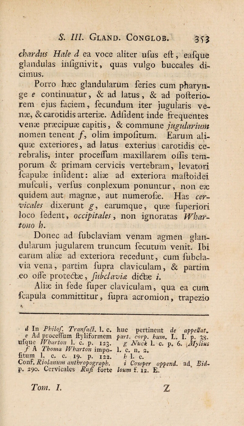 / S. IIL Gland. Conglob. chardus Hale d ea voce aliter ufus eft, eafque glandulas infignivit, quas vulgo buccales di¬ cimus. Porro haec glandularum feries cum pharyn¬ ge e continuatur, &amp; ad latus, &amp; ad pofterio- rem ejus faciem, fecundum iter jugularis ve¬ nae, &amp; carotidis arteriae. Adiident inde frequentes venae praecipuae capitis, &amp; commune jugidarium nomen tenent /, olim impolitum. Earum ali¬ quae exteriores, ad latus exterius carotidis ce¬ rebralis, inter procelfum maxillarem offis tem¬ porum &amp; primam cervicis vertebram, levatori fcapulae infident: aliae ad exteriora maftoidei mufculi, verfus conplexum ponuntur, non ex quidem aut magnae, aut numerofae. Has cer¬ vicales dixerunt g, earumque, quae fuperiori loco fedent, occipitales, non ignoratas Whar- tono h. Donec ad fubclaviam venam agmen glan¬ dularum jugularem truncum fecutum venit. Ibi earum aliae ad exteriora recedunt, cum fiibcla- viavena, partim fupra claviculam, &amp; partim .eo olfe proted:ae, fiibclavia dibiae i. Aliae in fede fuper claviculam, qua ea cum fcapula committitur, fupra acromion, trapezio \ d In Philo/. Trcinfatt1. c. huc pertinent de appellat* e Ad proceffum ftyliformem part. corp. hum. L, I. p. 38. ufque Wharton 1. c. p. 123. g Ntick I. c. p. 6. iJllyiiut f A Thoma Wharton impo- i. c. n. a. fitum 1. c. c. 19. p. 122. h 1. c. Conf. Riolanum anthropograph. i Coroper cippend. ad Sid~ IV 290. Cervicales Rufi forte lown f. 12. E. Tom, L