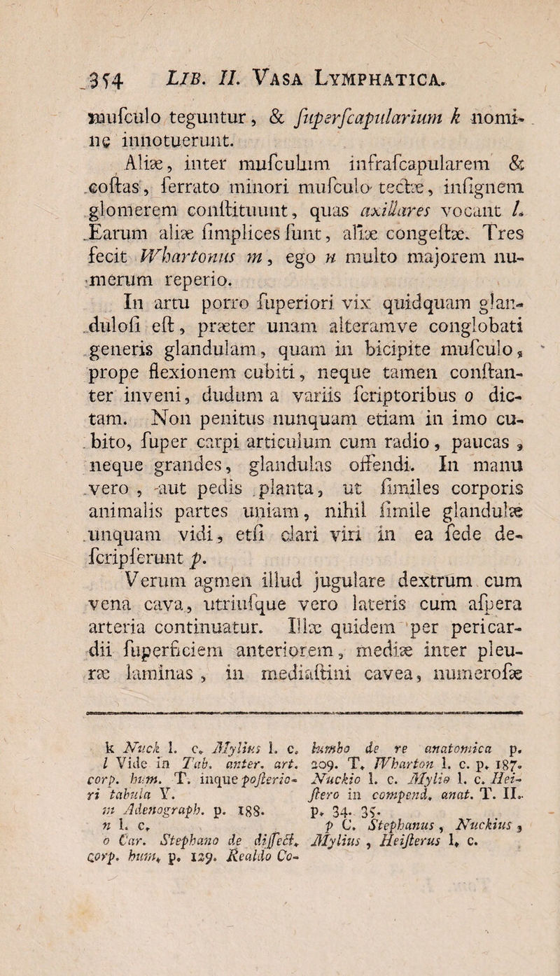 nmfculo teguntur, &amp; fuperfcapularium k nomi- nc innotuerunt. Aliae, inter mufcutum infrafcapularem &amp; coftas, ferrato minori mufculo tecbe, infigneni glomerem coiiilituunt, quas axillares vocant L .Earum aliae fimplices funt, aliae congeffoe. Tres fecit Whartonus m, ego n multo majorem nu¬ merum reperio. In artu porro ftiperiori vix quidquam g!an~ duloii eft, praeter unam alteram ve conglobati generis glandulam, quam in bicipite mufculo, prope flexionem cubiti, neque tamen conftan- ter inveni, ductum a variis fcriptoribus o dic¬ tam. Non penitus nunquam etiam in imo cu¬ bito, fuper carpi articulum cum radio, paucas 9 neque grandes, glandulas offendi. In manu vero , aut pedis .planta, ut fimiles corporis animalis partes uniam, nihil limile glandulae unquam vidi, et(i clari viri in ea fede de- fcripiemnt p. Verum agmen illud jugulare dextrum cum vena cava, utriufque vero lateris cum affera arteria continuatur. Ilice quidem per pericar¬ dii fuperficiem anteriorem, medice inter pleu¬ ra; laminas , in mediaftini cavea, niimerofce k Nuck L c\ Mylias L c, bunio de re anatomica p. I Vide in Tab. anter. art. 209. T» Wharton 1. c. p. 187. corp. hutn. T. inque fojhrio- Nuckio 1. c. Mylio 1. c. Ilei- ri tabula Y. jlero in compend» anat. T. II- m Adenograph. p. xgS- p* 34. 3v n L c. P C. Stephanus , Nuekius 3 o Cur. Stephano de dijfecl+ Mylius , Heifterus lt c. Qorp. htm„ p. 129. Realdo Co-