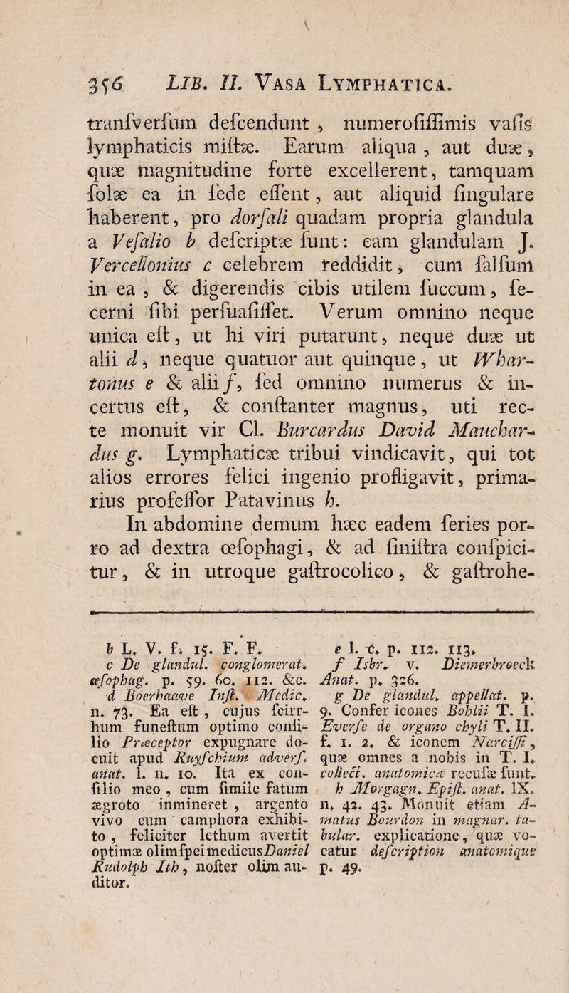 356 Lib. Vasa Lymphatica. tranfverfum defcendunt , numerofiffimis vafis lymphaticis miftx. Earum aliqua , aut dux , qux magnitudine forte excellerent, tamquam fblx ea in fede edent, aut aliquid lingulare haberent, pro dorfali quadam propria glandula a Vefalio b defcriptx iunt: eam glandulam J. Vercellonius c celebrem reddidit, cum falfuni in ea , &amp; digerendis cibis utilem fuccum, fe- cerni libi perfualillet. Verum omnino neque unica eft, ut hi viri putarunt, neque dux ut alii i, neque quatuor aut quinque, ut Whar- tonus e Sc alii/, fed omnino numerus &amp; in¬ certus eft, &amp; conftanter magnus, uti rec¬ te monuit vir Cl. Bure ardus David Manchar- dus g. Lymphaticx tribui vindicavit, qui tot alios errores felici ingenio profligavit, prima¬ rius profelfor Patavilius h. In abdomine demum hxc eadem feries por¬ ro ad dextra oefophagi, &amp; ad liniftra confpici- tur, &amp; in utroque gaftrocolico, &amp; gaftrohe- h u V. E i$. F*'f* c De glandul. conglomerat, tefophag. p. 59- 60» 112. &amp;c. d Boerhaave Injl. Medie* n. 73. Ea eft , cujus fcirr- hum funeftum optimo conii- lio Praeceptor expugnare do¬ cuit apud Ruyfcbium ad-verf, ariat. 1. n. 10. Ita ex con- filio meo , cum fimile fatum aegroto inmineret , argento vivo cum camphora exhibi¬ to , feliciter lethum avertit optimae olimfpeimetlicusDawzV/ Rudolph Ith, noller olim. au¬ ditor. e 1. &lt;X p. 112. 113* f Isbr* v. Diemerhroech Anat. p* 326. g De glandul♦ appellat, p. 9. Confer icones Bohlii T. I. Everfe de organo chyli T. II. f. 1. 2. &amp; iconem Narcijfft, quae omnes a nobis in T. 1+ collect. anatomica; reculae fiint- h Morgagn. EpiJL anat. IX. n. 42. 43. Monuit etiam A- rnatus Bourdon in magnar. ta- bular. explicatione , quee vo¬ catur defer iption an atomi que P- 49*