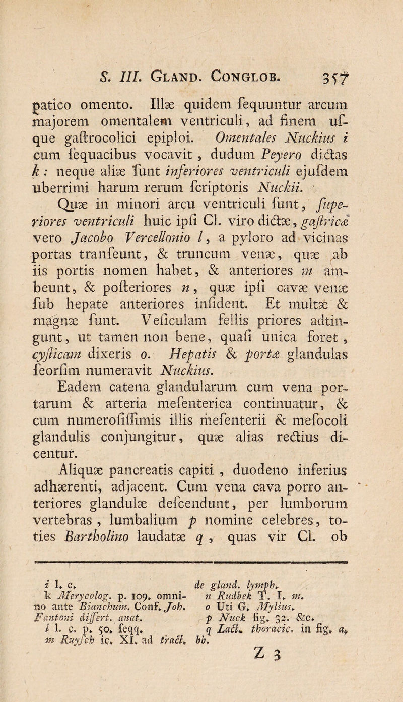 patico omento. Illae quidem fequuntur arcum majorem omentalem ventriculi, ad finem uf- que gaftrocolici epiploi. Omentales Nuckius i cum fequacibus vocavit , dudum Peyero didas k : neque aliae funt inferiores ventriculi ejufdem uberrimi harum rerum fer ip toris Nuckii. Quae in minori arcu ventriculi funt, fupe- riores ventriculi huic ipii Cl. viro didae, gajlric-a vero Jacobo Vercellonio l, a pyloro ad vicinas portas tranfeunt, &amp; truncum venae, quae ab iis portis nomen habet, &amp; anteriores m am- beunt, &amp; pofteriores n, quae ipfi cavae venae fub hepate anteriores inii dent. Et multae &amp; magnae funt. Veliculam fellis priores adtin- gunt, ut tamen non bene, quali unica foret, cyfticam dixeris o. Hepatis &amp; port£ glandulas feorlim numeravit Nuckius. Eadem catena glandularum cum vena por¬ tarum &amp; arteria mefenterica continuatur, &amp; cum numero (illimis illis mefenterii &amp; mefocoli glandulis conjungitur, quae alias redius di¬ centur. Aliquae pancreatis capiti , duodeno inferius adhaerenti, adjacent. Cum vena cava porro an- ‘ teriores glandulae defeendunt, per lumborum vertebras , lumbalium p nomine celebres, to¬ ties Bartholino laudatae q , quas vir Cl. ob i 1. c* de gland. lyptph. k Merycolog. p. 109. omni- n Rudbek T. I. m. no ante Bianchum. Conf\Joh. 0 Uti G„ Mylius, Fcmtoni dijfert. anat. p Nuck fig. 32. &amp;c» I 1. c. p. $o. feqq. q LatL thoracic. in fig*. a* m Ruyfch ic* XI. ad tracK bb. z 3