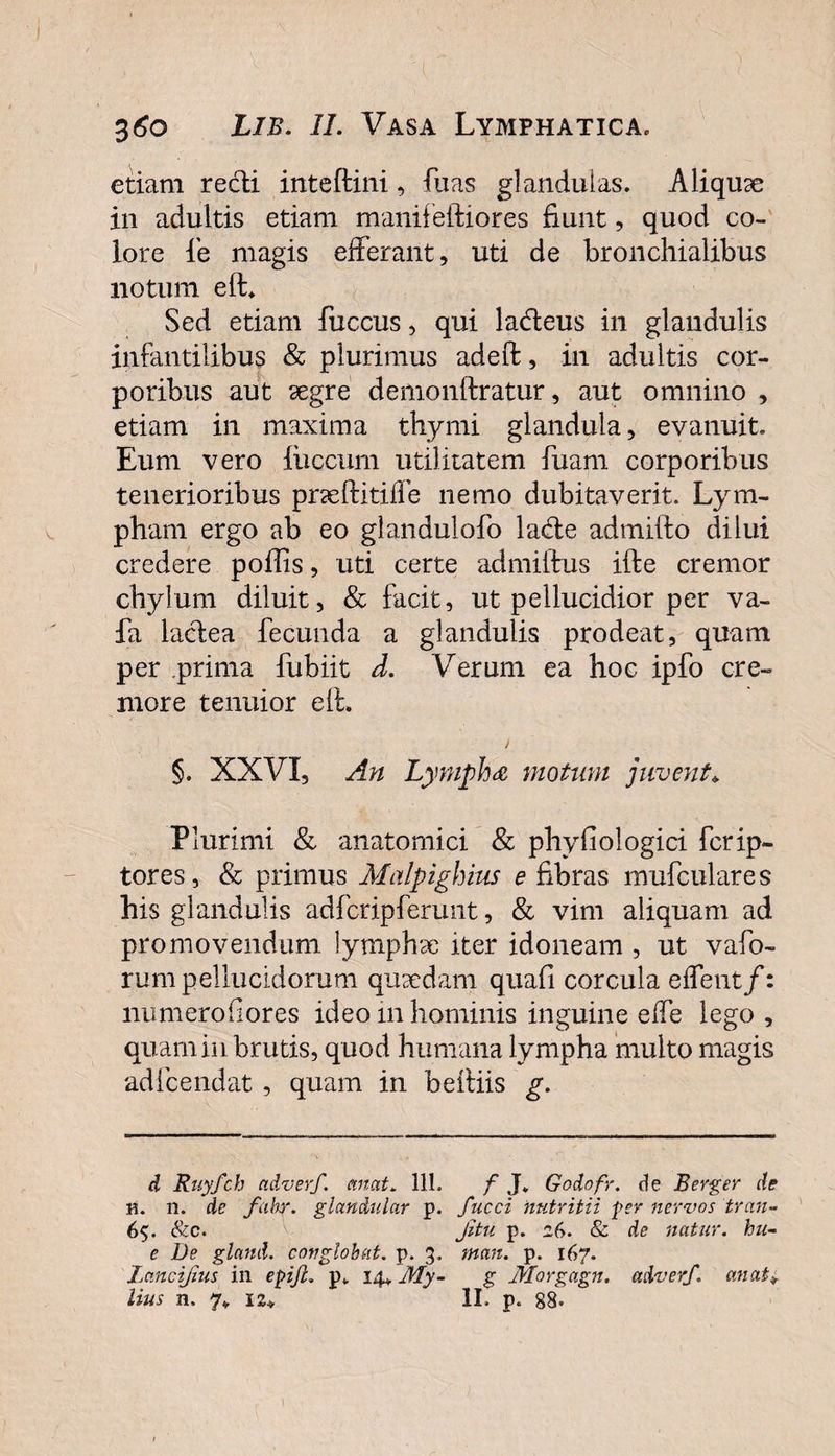360 Lib. II. Vasa Lymphatica, etiam recti inteftini, fuas glandulas. Aliquae in adultis etiam manifeidiores fiunt, quod co¬ lore le magis efferant, uti de bronchialibus notum elL Sed etiam fuccus, qui la&amp;eus in glandulis infantilibus &amp; plurimus adeft, in adultis cor¬ poribus aut aegre demonftratur, aut omnino , etiam in maxima thymi glandula, evanuit. Eum vero luccum utilitatem fuam corporibus tenerioribus pneftitiffe nemo dubitaverit. Lym¬ pham ergo ab eo glandulofo lacffe admifto dilui credere poffis, uti certe admiftus ifte cremor chylum diluit, &amp; facit, ut pellucidior per va- fa ladea fecunda a glandulis prodeat, quam per prima fubiit d. Verum ea hoc ipfo cre¬ more tenuior eft. i §. XXVI, An Lympha motum juvent* Plurimi &amp; anatomici &amp; phyfiologici fcrip- tores, &amp; primus Malpighius e fibras mufculares his glandulis adfcripferunt, &amp; vim aliquam ad promovendum lymphae iter idoneam , ut vafo- rum pellucidorum quaedam quali corcula effent/: numeroiiores ideo in hominis inguine effe lego , quam in brutis, quod humana lympha multo magis adfcendat , quam in beffiis g. d Rnyfch adverf. emat. 111. f J„ Godofr. de Berger de B. 11. de fahr. glan&amp;ular p. fucci nutritii fer nervos tran- 6$. &amp;c. Jitu p. 26. &amp; de natur, hu- e De gland. conglobat, p. 3. man. p. 167. Laneijius in epiJL p,. 14* My- g Morgagn. adverf. an at*,
