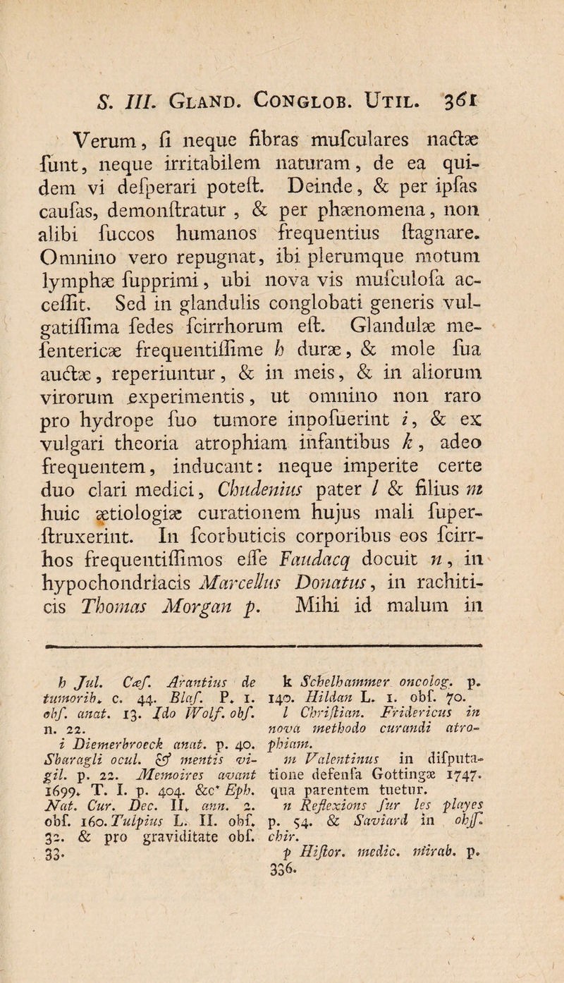 Verum, fi neque fibras mufculares nadfoe funt, neque irritabilem naturam, de ea qui¬ dem vi defperari poteffc. Deinde, &amp; per ipfas caulas, demonftratur , &amp; per phaenomena, 11011 alibi fuccos humanos frequentius ftagnare. Omnino vero repugnat, ibi plerumque motum lymphae fupprimi, ubi nova vis mulculofa ac- cefiit, Sed in glandulis conglobati generis vul- gatiffima fedes fcirrhorum eft. Glandulae me- fentericae frequentillime h durae, &amp; mole fua audae, reperiuntur, &amp; in meis, &amp; in aliorum virorum experimentis, ut omnino non raro pro hydrope fuo tumore inpofuerint i, &amp; ex vulgari theoria atrophiam infantibus k, adeo frequentem, inducant: neque imperite certe duo clari medici, Chudenius pater / &amp; filius m huic aetiologiae curationem hujus mali fuper- ftruxerint. In fcorbuticis corporibus eos fcirr- hos frequentifiimos effe Faudacq docuit n, in hypochondriacis Marcellus Donatus, in rachiti- cis Thomas Morgan p. Mihi id malum in h Jul. Cxf. Arantius de tumorib» c. 44. Blctf. P* 1. obf. emat. 13. Jdo IVolf. obf. n. 22. i Diemerbroeck anat. p. 40. Sbaragli ocul. &amp; mentis vi¬ gil. p. 22. Alemon es avant 1699» T. I. p. 404. &amp;c* Eph. Nat. Cur. Dcc. II» ann. 2. obf. 160. Tulpius L. II. obf» 32. &amp; pro graviditate obf. 33- k Schelhammer oncolog. p. 140. Hi Idan L. 1. obf. 70. I Chrijlian. Fridericus in nova methodo curandi atro¬ phiam. m Valentinus ili difputa¬ tio ne defenfa Gottingas 1747. qua parentem tuetur. n Reflexions fur les playes p. 54. &amp; Saviard in ohjf. chir. p Hijlor. medie, niirab. p. 336.