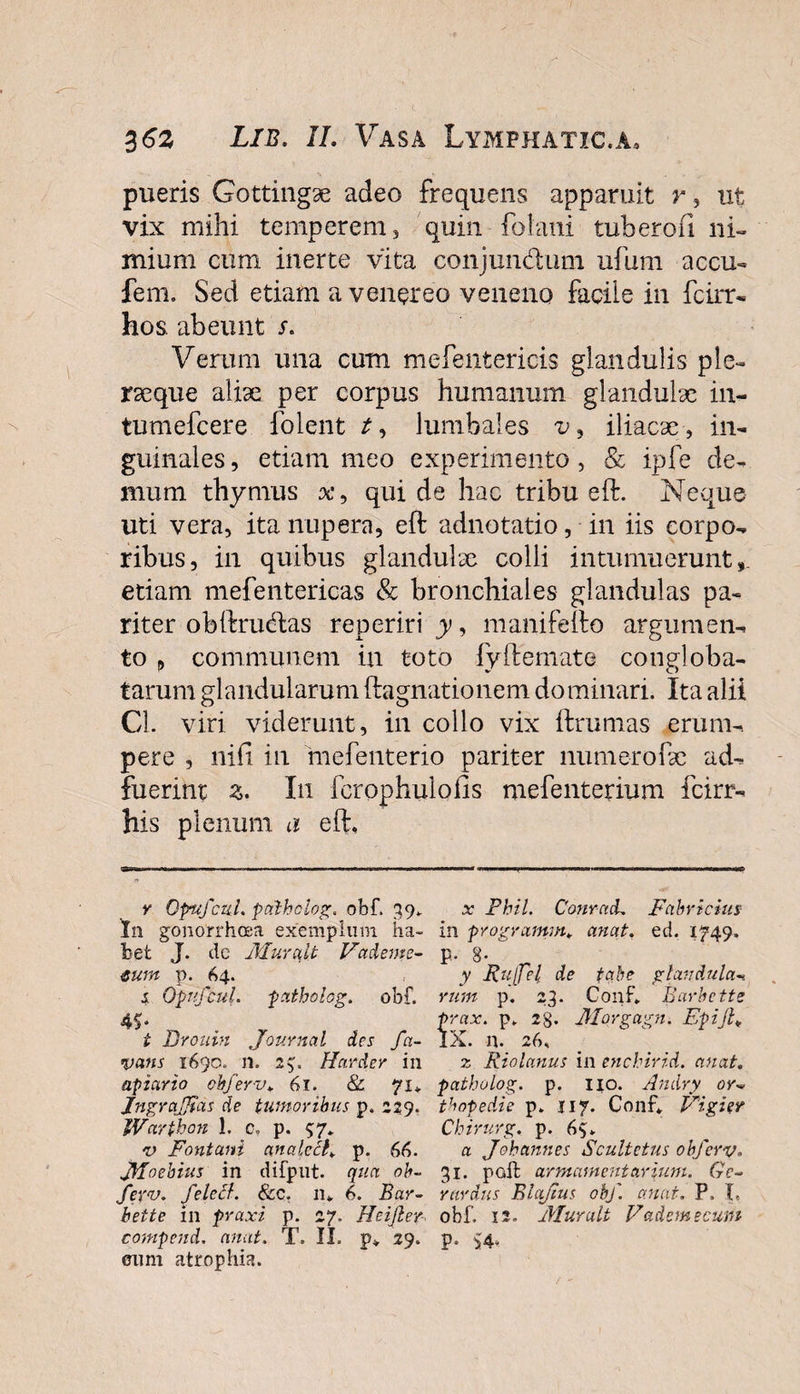 pueris Gottingae adeo frequens apparuit r, ut vix mihi temperem, quin folani tuberofi ni¬ mium cum in er te vita conjundum ufum accu- fem. Sed etiam a v ener e o veneno facile in fcirr- hos. abeunt s. Verum una cum mefentericis glandulis ple- rseque aliae per corpus humanum glandulae in- tumefcere folent t, lumbales v , iliacae, in¬ guinales , etiam meo experimento, &amp; ipfe de¬ mum thymus x9 qui de hac tribu eft. Neque uti vera, ita nupera, eft adnotatio, in iis corpo¬ ribus, in quibus glandulae colli intumuerunt,, etiam mefentericas &amp; bronchiales glandulas pa¬ riter obftrudas reperiri y, manifefto argumen¬ to , communem in toto fyftemato congloba¬ tarum glandularum ftagnationem dominari. Ita alii Cl. viri viderunt, in collo vix ftrumas erum¬ pere , nifi in inefenterio pariter numerofae ad¬ fuerint z. In fcrophulofis mefenterium fcirr- his plenum a eft. y Opufcul. palholog. obf. 39.. In gonorrhoea exemplum ha¬ bet J. de MuYa.lt Vadent e- mnt p. 64. s. Opufcul. patholog. obf. t Drouin Journal des fa- vans 1690. 11. 2$. Harder in apiario obf er v. 61. &amp; 71, JngraJJtas de tumoribus p. 229. Warthon 1. c. p. 57* v Fontani analccl, p. 66. JfToebius in difput. qua ob- fer&lt;u. felecl. Scc. 11» 6. Bar- bette in praxi p. 27. Heijler compend. anat. T. II. p, 29. eum atrophia. x Phil. ConracL Fabricius in programm, anat. ed. 1749. P* 8- y Rufel de tabe glandula- rum p. 23. Conf, Barbette prax. p. 2SJ. Morgagn. Epijh IX. n. 26, z Riolanus in enchirid. anat. patholog. p. 110. Andry or~ thopedie p. 117. Conf, Vigier Chirurg. p. 65. a Jobannes Scultetus obferv. 31. paft armamentarium. Gc- rardus BUxJius obf. anat. P. I. obf. 12. Muralt Vademecum p. S4*