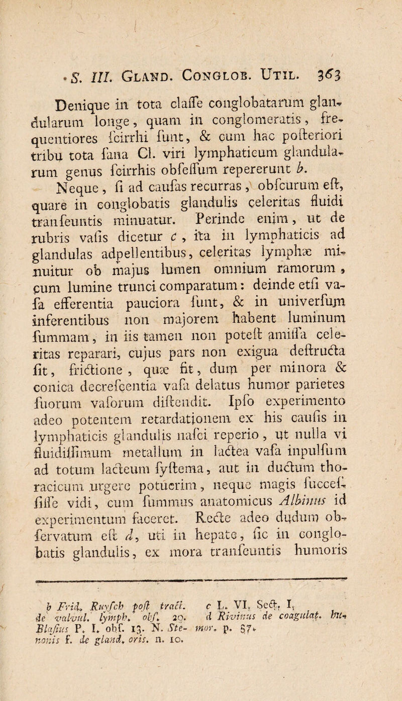 Denique in tota clafle conglobatarum glan¬ dularum longe , quam in conglomeratis, fre- quentiores fcirrhi funt, &amp; cum hac pofteriori tribu tota fana Cl. viri lymphaticum glandula¬ rum genus fcirrhis obfelfum repererunt b. Neque , fi ad caufas recurras , obfcurum eft, quare in conglobatis glandulis celeritas fluidi tranfeuntis minuatur. Perinde enim, ut de rubris vafis dicetur c , ita in lymphaticis ad glandulas adpellentibus, celeritas lymphae mi, nuitur ob majus lumen omnium ramorum 9 cum lumine trunci comparatum: deinde etfi va¬ fa efferentia pauciora funt, &amp; in univerfujn inferentibus non majorem habent luminum fummam, in iis tamen non poteft amiifa cele¬ ritas reparari, cujus pars non exigua deftructa fit, fridione , qii9e fit, dum per minora &amp; conica decrefcentia vafa delatus humor parietes fuorum vaforum diftendit. Ipfo experimento adeo potentem retardationem ex his caulis in lymphaticis glandulis nafei reperio, ut nulla vi fluidiffimum metallum in ladea vafa inpulfum ad totum ladeum fyftema, aut in ductum tho¬ racicum .urgere potuerim, neque magis fuccef. fiffe vidi, cum fummus anatomicus Albinus id experimentum faceret. Rode adeo dudum ob-? fervatum eft d, uti in hepate, llc in conglo¬ batis glandulis, ex mora tranfeuntis humoris b Frid&gt; Ruyfch foft tracl. c I.,. VI, Se&amp;, I. de valvul. lymph* obJ\ 20. d Rivinus de coagulat. rfllt Blafius P. I* obf. 13. N. Ste- tn.or. p. 57*