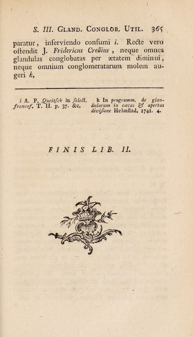 / S. III. GLAND. CONGLOB, UtIL, paratur, inferviendo confumi i. Rede vero oftendit J. Fridericus CreUius , neque omnes glandulas conglobatas per setatem diminui, neque omnium conglomeratarum molem au¬ geri k9 i A. P» Queitfch in felett. k In pragramm. de glan- frnncof. T. II. p. 37. &amp;c* Aularum in ececas &amp; apertas Aivijione Helmftad* 1741. 4. FINIS l 1 B. 11.