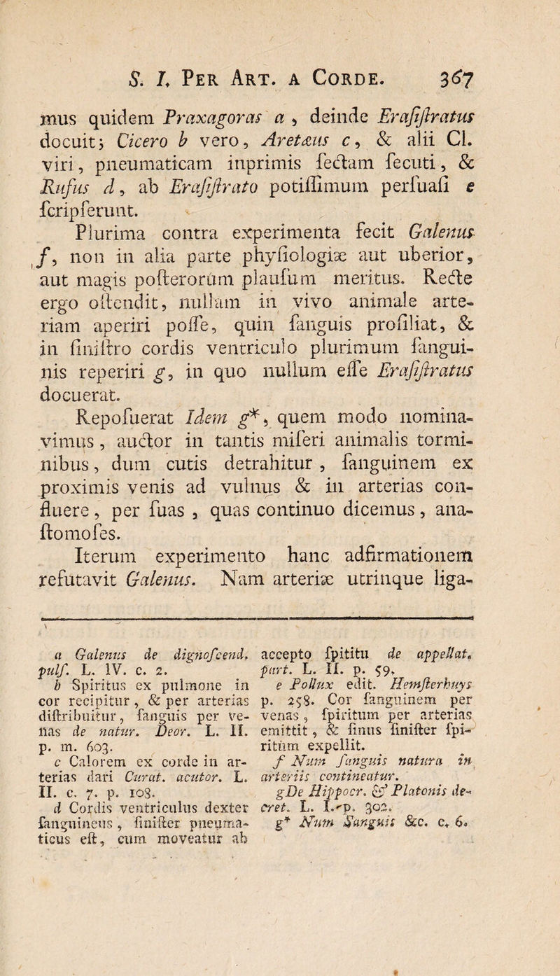 mus quidem Praxagoras a , deinde Erafijlratus docuit; Cicero b vero9 Aret&us c, & alii Cl. viri, pneumaticam inprimis feclam fecuti, & Rufus d, ab Erafiftrato potiffimum perfuafi e fcrip ferunt. Plurima contra experimenta fecit Galenus /, non in alia parte phyfiologise aut uberior, aut magis pofterorum plaufum meritus. Redte ergo oilendit, nullam in vivo animale arte» riam aperiri poife, quin fanguis profiliat, & in fiiiifrro cordis ventriculo plurimum fangui- nis reperiri g, in quo nullum eife Erafijlratus docuerat. Repofuerat Idem quem modo nomina» vimus, auctor in tantis miferi animalis tormi¬ nibus , dum cutis detrahitur , fanguinem ex proximis venis ad vulnus & in arterias con¬ fluere , per fuas , quas continuo dicemus, ana- ftomofes. Iterum experimento hanc adfirmationem refutavit Galenus. Nam arterise utrinque liga- a Galenus de dignofcend. fulf. L. IV. c. 2. b Spiritus ex pulmone in cor recipitur, & per arterias diftribiutur, fanguis per ve¬ nas de natur. Beor. L. II. p. m. 603. c Calorem ex corde in ar¬ terias dari Curat, acutor. L. II. c. 7. p. 103. d Cordis ventriculus dexter fangnineus , fmifter pneuma¬ ticus eft, cum moveatur ab accepto fpititu de appellat, part. L. II. p. e Pollux edit. Hewjlerkuys p. 253. Cor fanguinem per venas, fpiritum per arterias emittit, & finiis finifter fpi- ritiim expellit. f N'um fanguis natura in arteriis contineatur. gDe Hippocr. & Platonis de-> erret. L. I.^p. 302. g* Nmn Sanguis 8cc. c. 6.