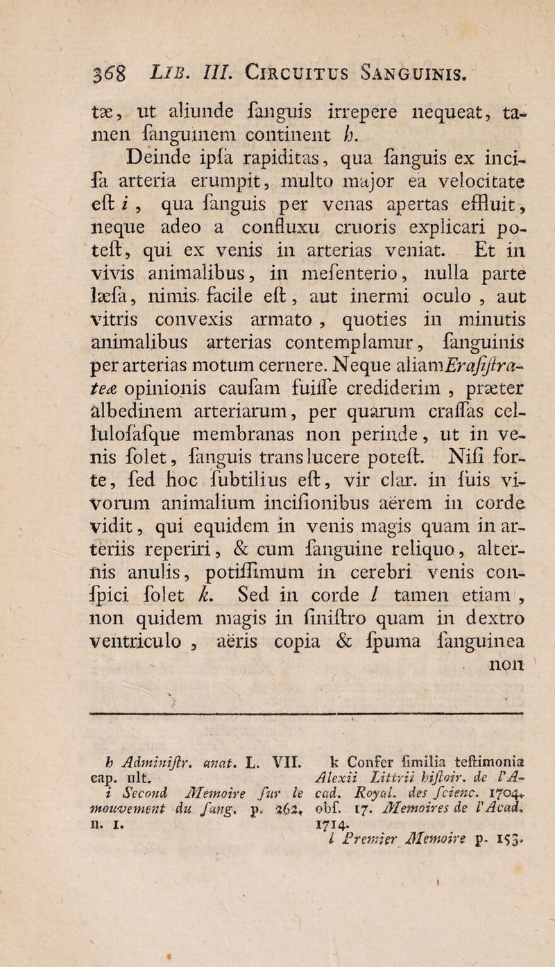 tse, ut aliunde fanguis irrepere nequeat, ta¬ men fangumem continent h. Deinde ipla rapiditas, qua fanguis ex ilici- fa arteria erumpit, multo major ea velocitate eft i , qua fanguis per venas apertas effluit, neque adeo a confluxu cruoris explicari po- teft, qui ex venis in arterias veniat. Et in vivis animalibus, in mefenterio, nulla parte befa, nimis facile eft, aut inermi oculo , aut vitris convexis armato , quoties in minutis animalibus arterias contemplamur, fanguinis per arterias motum cernere. Neque aliamErafiftra- tea opinionis caufam fuiife crediderim , praeter albedinem arteriarum, per quarum cralfas cel- lulofafque membranas non perinde, ut in ve¬ nis folet, fanguis trans lucere poteft. Nili for¬ te, fed hoc fubtilius eft, vir clar. in lixis vi¬ vorum animalium incilionibus aerem in corde vidit, qui equidem in venis magis quam in ar¬ teriis reperiri, & cum fanguine reliquo, alter¬ nis anulis, potiffimum in cerebri venis con- fpici folet L Sed in corde / tamen etiam , non quidem magis in liniftro quam in dextro ventriculo , aeris copia & lpuma fanguinea non r ■ : > • ' . h Adminijlr. anat. L. VII. k Confer fimilia tellimomat cap. ult. Alexii Littrii hifloir. de VA~ i Second Alemone fur h cad. Royal. des fcienc. 1704«. mouvement du fang, p, 262* obf, 17. Alemoires de l'Acad. 11. I. 1714* l Fremi er Alemone p. 153*