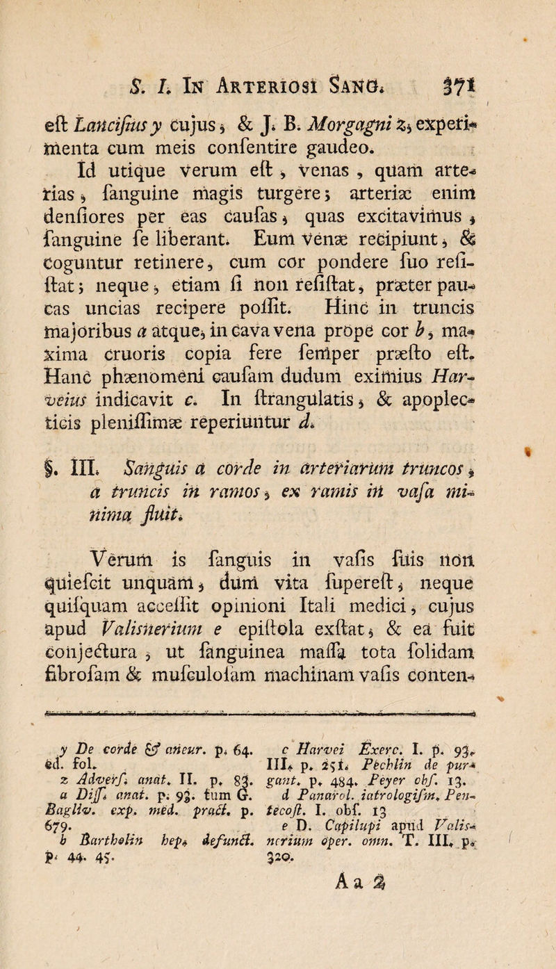 * eft Lancifiusy cujus * &amp; J* B. Morgagni experi* menta cum meis confentire gaudeo. Id utique verum eft > Venas , quam arte^ tias ^ fanguine niagis turgere> arteriae enim denfiores per eas caufas * quas excitavimus * fanguine fe liberanti Eum Venae recipiunt * &amp; Coguntur retinere, cum cor pondere fuo refi- ftat j neque ^ etiam fi iioii refiftat, prxter pau^ eas uncias recipere poftit. Hinc in truncis majoribus a atque, in cava vena prope cor b* ma* xima cruoris copia fere fenlper praefto eft* Hanc phaenomeni caufam dudum eximius Har¬ ve ius indicavit c. In ftrangulatis * &amp; apoplec® ticis plenifiimae reperiuntur d. §. IIL Sanguis a corde in arteriarum truncos * a truncis in ramos $ ex ramis irt vafa mu nima fluit. Verum is fanguis in vafis fuis lldil quiefeit unquam j dum vita fupereft^ neque quiiquam accefiit opinioni Itali medici, cujus apud Valisiierium e epiftola exftat* &amp; ea fuit coiijedura * ut fanguinea maifa tota folidam fibrofam &amp; mufculolam machinam vafis conten- / > i' I . i.n. -n-..- ,,n, ...nV li ... «J « y De corde cirieur. p* 64. c Harvei Exerc. I. p. 93* feci. foL III* p. £51* Pbchlin de pur* z Adverfi cinat* II. p* 81. gant. p» 484. Peyer obf. 13. a Dijft anat. p; 93. tum G. d Panarol. iatrologifm. Pen« Bagliv. exp. med. prati. p. tecoji. I. obf. 13 679. e D. Capi lupi apud Valis* b Barth&amp;lin hep* defunti. ncrium aper. omn. T. III* p„ P» 44. 4v Aa % )