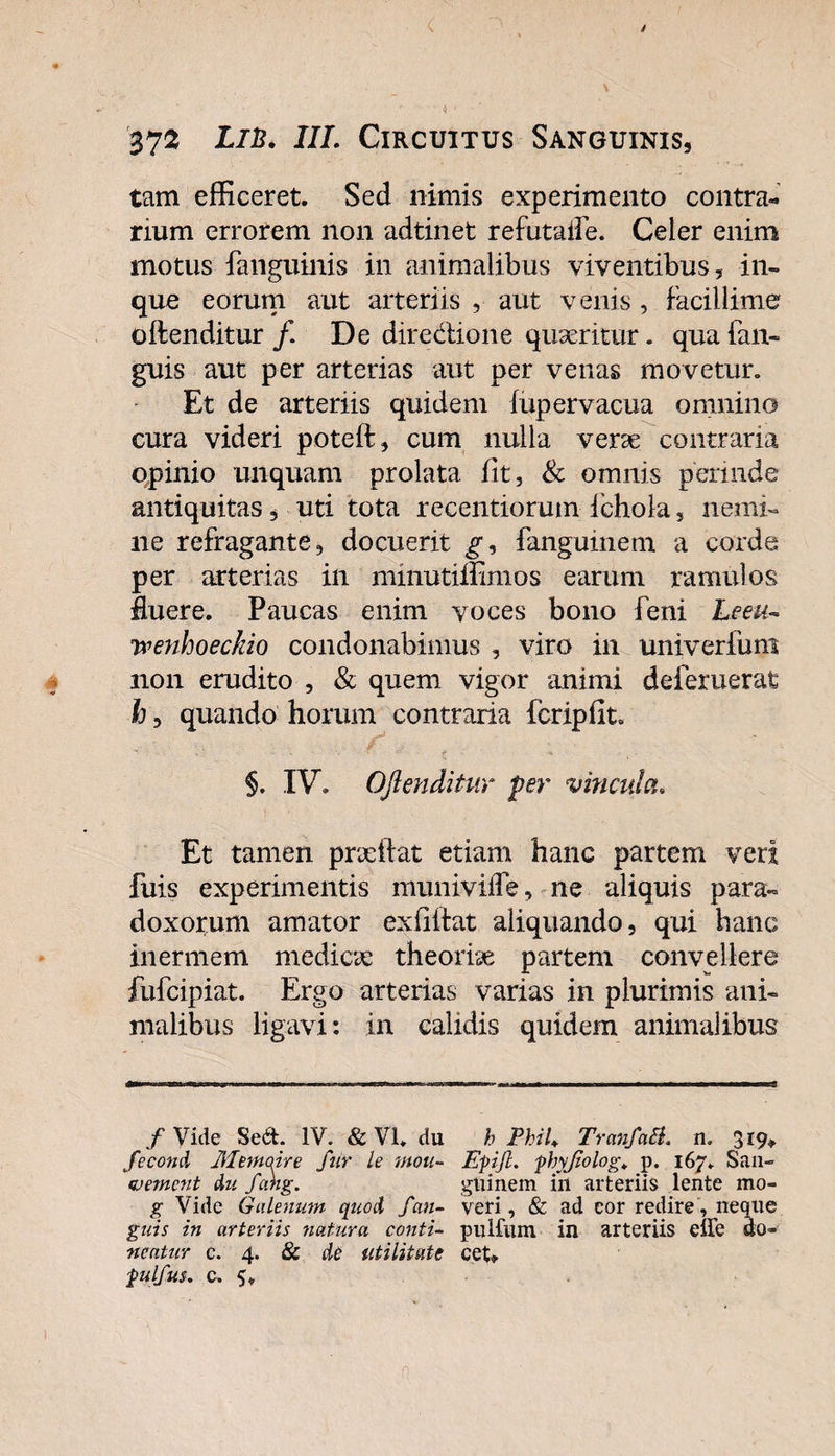 tam efficeret. Sed nimis experimento contra-, rium errorem non adtinet refutafle. Celer enim motus fanguinis in animalibus viventibus, in- que eorum aut arteriis , aut venis , facillime oftenditur f De diredione quseritur. qua fan- guis aut per arterias aut per venas movetur. Et de arteriis quidem fupervacua omnino cura videri poteft, cum nulla verse contraria qpinio unquam prolata fit, &amp; omnis perinde antiquitas, uti tota recentiorum fchola, nemi¬ ne refragante, docuerit g, fangumem a corde per arterias in mmutiffimos earum ramulos fluere. Paucas enim voces bono feni Leeu- ivenhoeckio condonabimus , viro in univerfum non erudito , &amp; quem vigor animi deferuerat h, quando horum contraria fcripfit. §. IV. Oftenditur per vincula. Et tamen prxftat etiam hanc partem veri fuis experimentis munivifle, ne aliquis para¬ doxorum amator exfiitat aliquando, qui hanc inermem medicae theoriae partem convellere fufcipiat. Ergo arterias varias in plurimis ani¬ malibus ligavi: in calidis quidem animalibus / Vide Sed. IV. &amp; VI. du h PhiU Tranfati. n. 319» fecond lilemaire fur le mou- Epift. phyjiolog* p. 167. San- •vernent du fang. gtiinem in arteriis lente mo- g Vide Galenum quod fan- veri, &amp; ad cor redire, neque gnis in arteriis natura conti- puHiim in arteriis effe do- nentur c. 4. &amp; de utilitate cet» pulfus. c. 5.