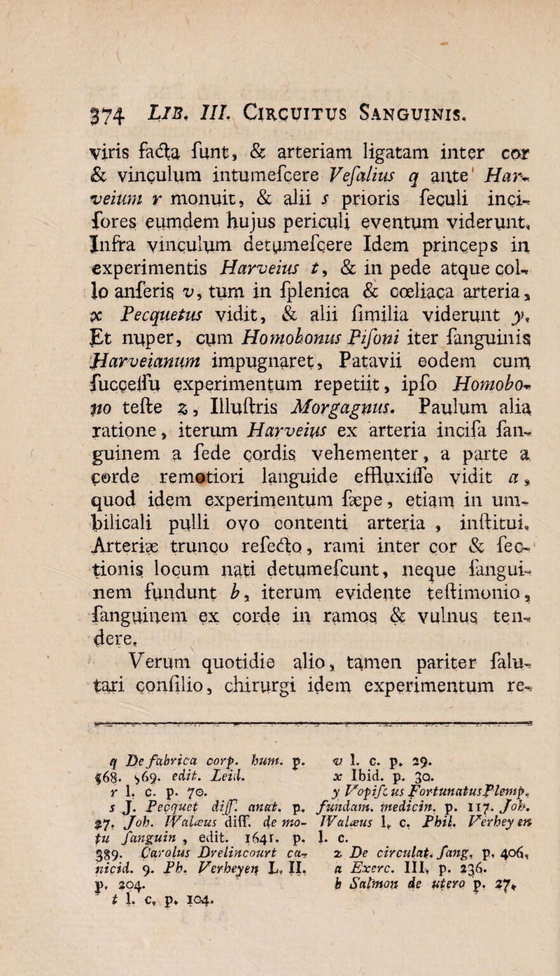 viris fa&amp;a funt, &amp; arteriam ligatam inter cor &amp; vinculum intumefcere Vefalius q ante' Har~ veium r monuit, &amp; alii s prioris fequli inci-. fores eumdem hujus periculi eventum viderunt, Jnfra vinculum detumefcere Idem princeps in experimentis Harveius t, &amp; in pede atque coL lo anferis v9 tum in fplenica &amp; coeliaca arteria, x Pecquetus vidit, &amp; alii fimilia viderunt y. Et nuper, cum Homobonus Pifoni iter {anguinis Harveiamm impugnaret, Patavii eodem cum fucceiiu experimentum repetiit, ipfo Homobo* po tefte z, Iiluftris Morgagnus. Paulum alia ratione, iterum Harveius ex arteria incila fam guinem a fede cordis vehementer, a parte a. C©rde remotiori languide effluxiiTe vidit a, quod idem experimentum fsepe, etiam in um¬ bilicali pulli ovo contenti arteria , inftituL Arteria trunqo refedo, rami inter cor &amp; Pec¬ tionis locum nati detumefcunt, neque fangui- nem fundunt by iterum evidente teftimonio, fanguiuem ex corde in ramos &amp; vulnus tem dere, Verum quotidie alio, tamen pariter falu^ tari confilio, chirurgi idem experimentum re-, q De fabrica, corp. hunt. p. v 1. c. p» 29. f68. ^&gt;69. edit. Leid. x Ibid. p. 30. r 1. c. p. 70. y Vopifcus fortunatusfiemp* s J. Fecquet dijf. an at, p. fundam, tnedicin. p. 117. Joh, %y. Joh. IValccus difT. de mo~ IValneus 1*. c, Fhil. Verhey en tu fanguin , edit. 1641. p. 1. c. 389. Cqrolus Drelincourt cax De circulat, fang, p, 406, ntcid. 9. Fh. Verheyet? L, XI, a Exerc. III, p. 236. ]j&gt;, 204. b Satmon de utero p. 27* i 1. c, p» 104.
