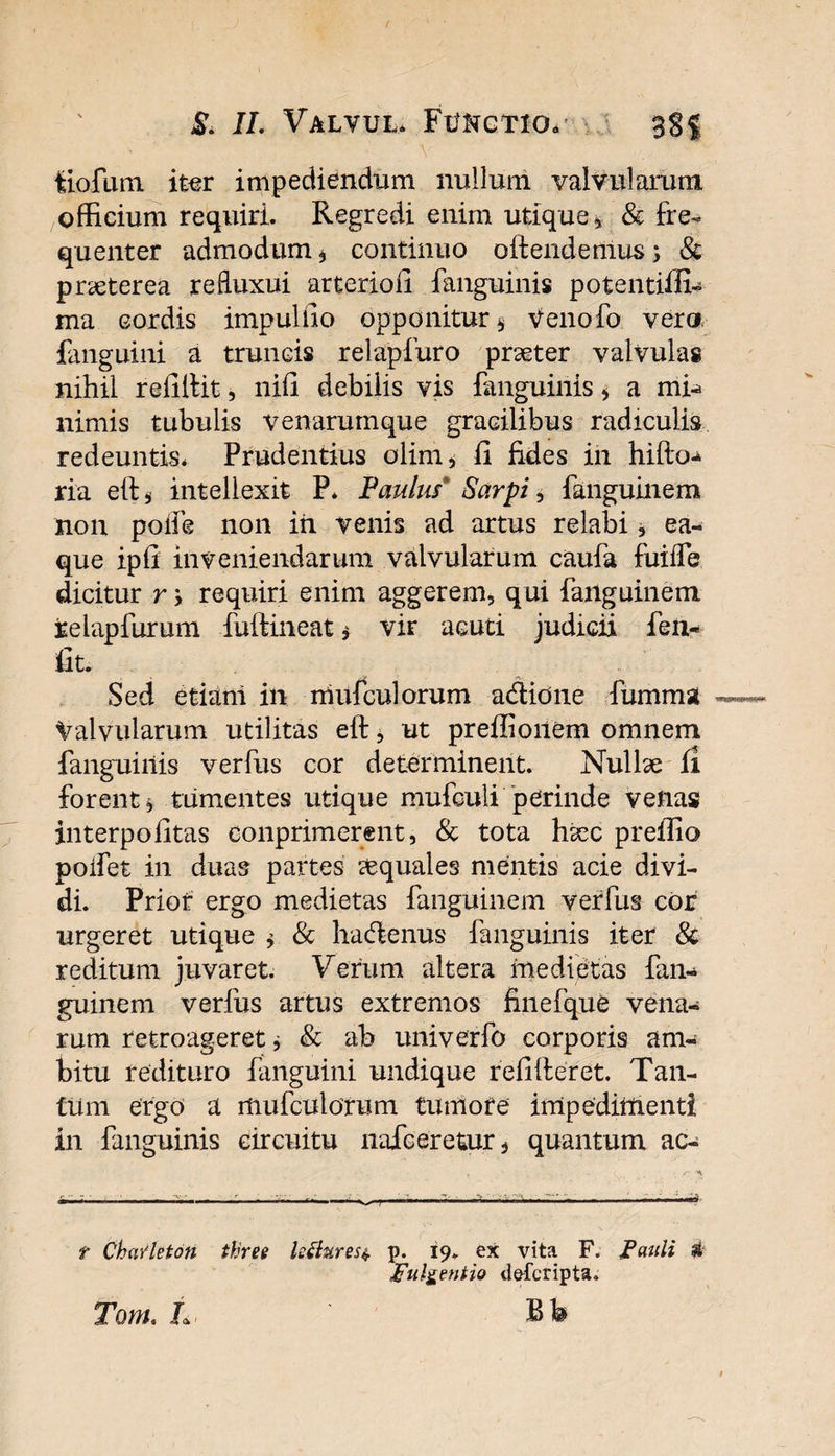 tiofum. itor impediendum nullum valvularum officium requiri. Regredi enim utique, &amp; fre¬ quenter admodum, continuo offendemus&gt; &amp; praeterea refluxui arterioii fanguinis potentiffi- ma cordis impulfio opponitur, Venofo vero fanguini a truncis relapfuro praeter valvulas nihil reitlfit, nifi debilis vis fanguinis, a mh&gt; nimis tubulis venarumque gracilibus radiculis redeuntis* Prudentius olim, ii fides in hifto^ ria elf, intellexit P. Paulus* Sarpi, fanguinem non poife non iii venis ad artus relabi, ea- que ipii inveniendarum valvularum caufa fuiiTe dicitur r &gt; requiri enim aggerem, qui failguinem relapfurum fulfmeat, vir acuti judicii fen- fit. Sed etiani in niufculorum adione fumma Valvularum utilitas eft, ut preffioilem omnem fanguinis verfus cor determinent. Nullae fi forent, tumentes utique mufculi perinde venas interpofitas eonprimerent, &amp; tota haec preffio poifet in duas partes aquales mentis acie divi¬ di. Prior ergo medietas fangumem verfus cor urgeret utique , &amp; hadenus fanguinis iter &amp; reditum juvaret. Verum altera medietas fim- guinem verfus artus extremos finefque vena¬ rum retroageret, &amp; ab univerfo corporis am¬ bitu redituro fanguini undique refifteret. Tan¬ tum ergo a mufculorum tumofe impedimenti in fanguinis circuitu nafceretur, quantum ac- r ChaYleton tkree Istfares*. p. 19. ex vita F. Pauli # pulgentio defcripta. Tom. L Bb