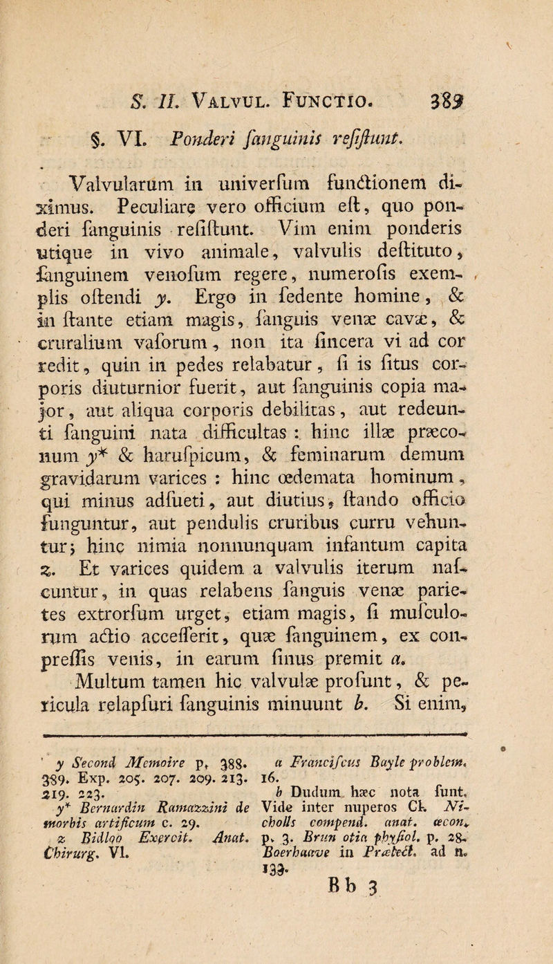 §. VL Ponderi /'anguinis refiflunt. Valvularum in umverfum fim&amp;ionem di¬ ximus. Peculiare vero officium eft, quo pon¬ deri {anguinis - reddunt. Vim enim ponderis utique in vivo animale, val vulis deftituto , fanguinem venofum regere, numerofis exem¬ plis offendi y. Ergo in fedente homine, &amp; in flante etiam magis, {anguis venae cavae, &amp; cruralium vaforum, non ita {incera vi ad cor redit, quin in pedes relabatur, ll is fitus cor¬ poris diuturnior fuerit, aut {anguinis copia ma¬ jor , aut aliqua corporis debilitas, aut redeun¬ ti {anguini nata difficultas : hinc illae praeco¬ num y* &amp; harufpicum, &amp; feminarum demum gravidarum varices : hinc oedemata hominum, qui minus adfueti, aut diutius * flando officio funguntur, aut pendulis cruribus curru vehun¬ tur &gt; hinc nimia nonuunquam infantum capita z. Et varices quidem a valvulis iterum naf- euntur, in quas relabens {anguis venae parie¬ tes extrorfum urget, etiam magis, fi mufculo- rum adio acceflerit, quae fanguinem, ex con- preffis venis, in earum finus premit a. Multum tamen hic valvulae profunt, &amp; pe¬ ricula relapfuri (anguinis minuunt b. Si enim. ' y Secon&amp; Mcmoire p* 388» « Francifcus Bayle problem. 3S9* Exp. 205. 207. 209. 213. 16. 219. 223. b Budum haec nota funt. y* Bernardin Ramazzini de Vide inter nuperos Ck Ni~ morbis artificum c. 29. cholls comfend. anat. tecon¥ z Bidlqa Expreti. Anat. p. 3. Brun otia phyfiol, p. 2&amp;. Chirurg. VI. Boerhaave in. Frateth ad EU m* Bb 3