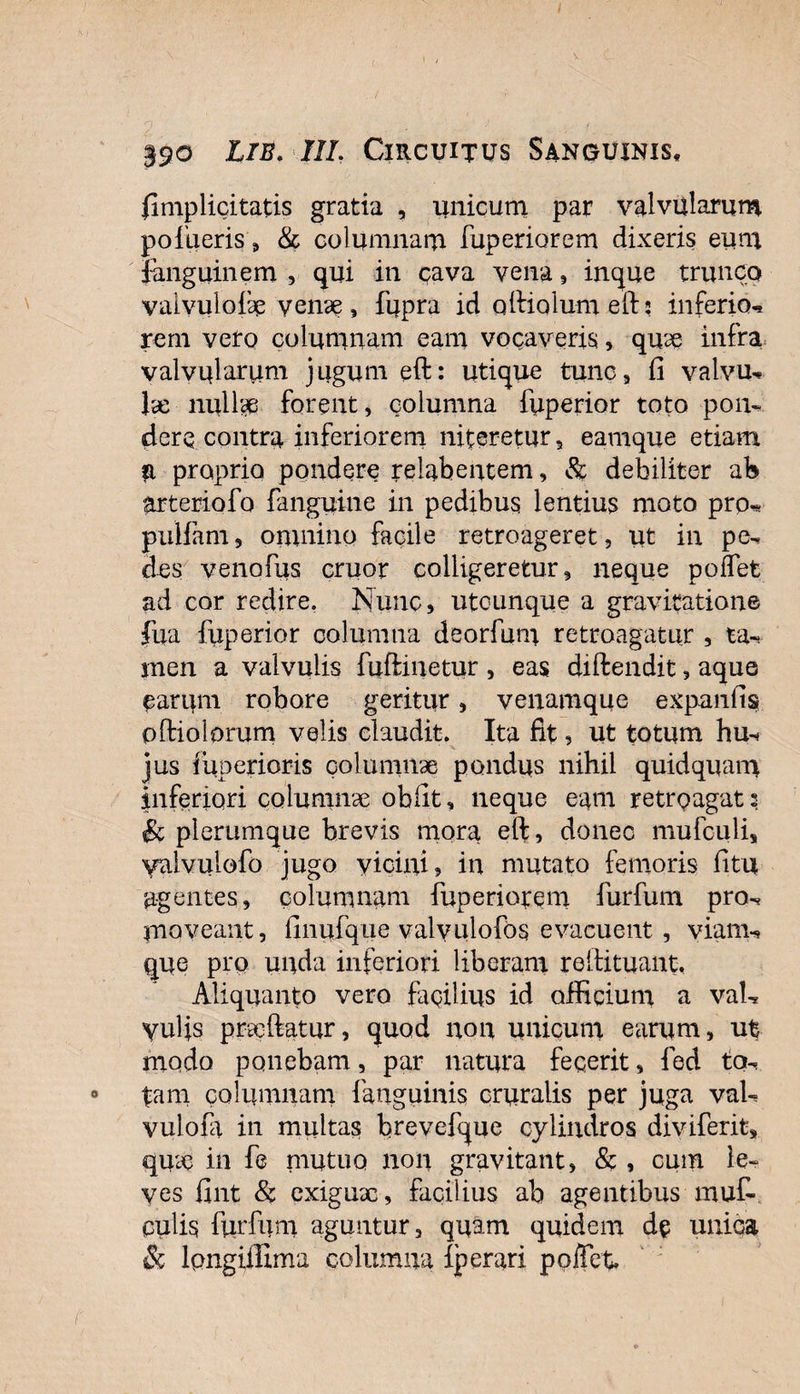 {Implicitatis gratia , unicum par valvularum pof Lieris, &amp; columnam fuperiorem dixeris eum fanguinem , qui in cava vena , inque trunco yalvuloix venae , fupra id oftiolum eft; inferio-* rem vero columnam eam vocaveris, qux infra valvularum jugum eft: utique tunc, fi valvu- Jse nullae forent, columna fiiperior toto pon¬ dere contra inferiorem niteretur, eamque etiam a proprio pondere relabentem, &amp; debiliter ab arteriofo fanguine in pedibus lentius moto prp* pulfam, oninino facile retroageret, ut in pe- des venofus eruor colligeretur, neque polfet ad cor redire. Nunc, utcunque a gravitatione lua fuperior columna deorfum retroagatur , ta¬ men a valvulis fuftinetur , eas diftendit, aque earum robore geritur, venamque expanfis pftiolorum velis claudit. Ita fit, ut totum hu-&lt; jus fuperioris columnae pondus nihil quidquam inferiori columnae obfit, neque eam retroagat s &amp; plerumque brevis mora eft, donec mufculi, yalvuiofo jugo vicini, in mutato femoris fitu agentes, columnam fuperiorem furfum pro¬ moveant, finufque valvulofos evacuent , viam-? que pro unda inferiori liberam reftituant, Aliquanto vero facilius id officium a val¬ vulis prxftatur, quod non unicum earum, ut modo ponebam, par natura fecerit, fed ta¬ tam columnam {'anguinis cruralis per juga vah vuloia in multas brevefque cylindros diviferit, qiue in fe mutuo non gravitant, &amp; , cum le¬ ves fint &amp; exigux, facilius ab agentibus muf- culis furfum aguntur, quam quidem de unica &amp; lpngiifima columna Iperari poffet