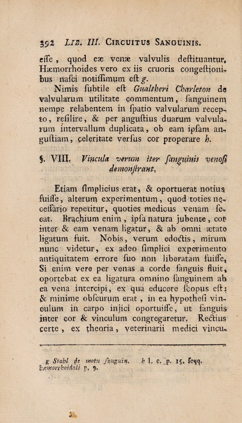 \ efle , quod ex venae valvulis defti tuantur. Haemorrhoides vero ex iis cruoris congeftioni* bus nafci notifiimum eft^. Nimis fubtile eft Gualtheri Charleton de valvularum utilitate commentum, fanguinem nempe relahentem in fpatio valvularum recep-^ to, refilire, &amp; per anguftius duarum valvula¬ rum intervallum duplicata, ob eam ipfam an- guftiam, celeritate verfus cor properare h. VIII? Vincula verum iter /anguinis venofi demonfirant. Etiam fimplictus erat* &amp; oportuerat notium fuiffe, alterum experimentum, quod toties ne-, cellario repetitur, quoties medicus venam fe- eat. Brachium enim , ipia natura jubente , cor* inter &amp; eam venam ligatur , &amp; ab omni setate ligatum fuit. Nobis, verum edoftis, mirum nunc videtur, ex adeo fimplici experimento antiquitatem errore fuo non liberatam fuifle^ Si enim vere per venas a corde fanguis fluit» oportebat ex ea ligatura omnino fanguinem ab ea vena intercipi, ex qua educere fcopus eft: &amp; minime obfcurum erat , in ea hypothefi vin¬ culum in carpo injici oportuilTe, ut fenguis inter cor &amp; vinculum congregaretur? Rectius certe , ex theoria, veterinarii medici vincu* h 1, e. Jp. 1$* feqq. . g Stahl motu fangui n, fyiemoyxhoidali p? 9.